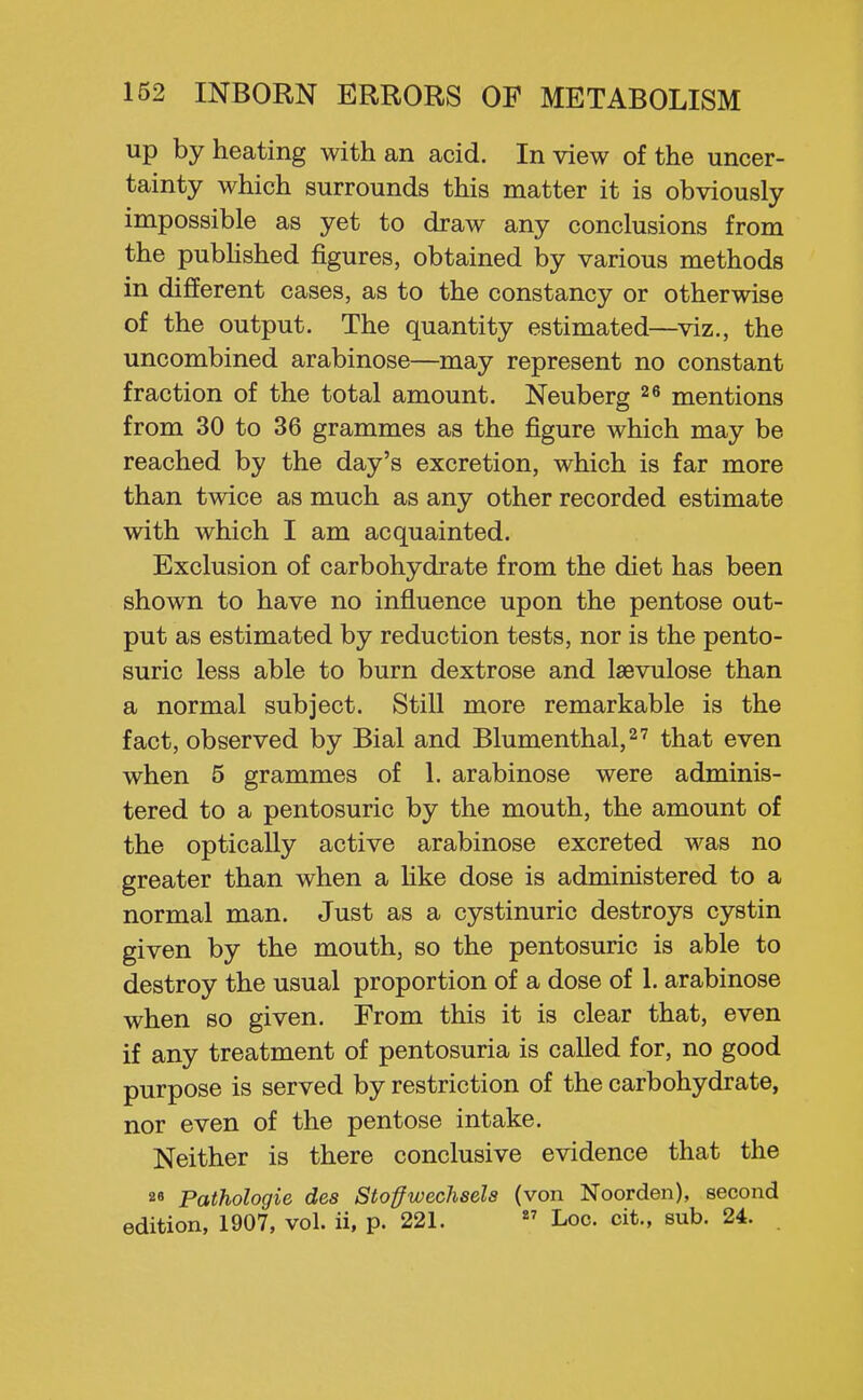 up by heating with an acid. In view of the uncer- tainty which surrounds this matter it is obviously impossible as yet to draw any conclusions from the pubhshed figures, obtained by various methods in different cases, as to the constancy or otherwise of the output. The quantity estimated—viz., the uncombined arabinose—may represent no constant fraction of the total amount. Neuberg mentions from 30 to 36 grammes as the figure which may be reached by the day's excretion, which is far more than twice as much as any other recorded estimate with which I am acquainted. Exclusion of carbohydrate from the diet has been shown to have no influence upon the pentose out- put as estimated by reduction tests, nor is the pento- suric less able to burn dextrose and laevulose than a normal subject. Still more remarkable is the fact, observed by Bial and Blumenthalj^^ that even when 5 grammes of 1. arabinose were adminis- tered to a pentosuric by the mouth, the amount of the optically active arabinose excreted was no greater than when a Hke dose is administered to a normal man. Just as a cystinuric destroys cystin given by the mouth, so the pentosuric is able to destroy the usual proportion of a dose of 1. arabinose when so given. From this it is clear that, even if any treatment of pentosuria is called for, no good purpose is served by restriction of the carbohydrate, nor even of the pentose intake. Neither is there conclusive evidence that the 8« Pathologic des Stoffwechsels (von Noorden), second edition, 1907, vol. ii, p. 221.  Loc. cit., sub. 24.