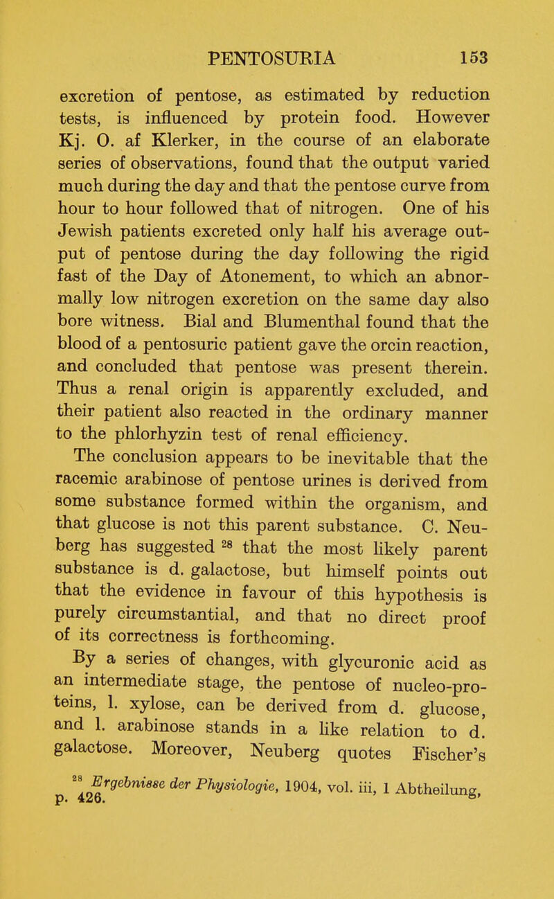 excretion of pentose, as estimated by reduction tests, is influenced by protein food. However Kj. 0. af Klerker, in the course of an elaborate series of observations, found that the output varied much during the day and that the pentose curve from hour to hour followed that of nitrogen. One of his Jewish patients excreted only half his average out- put of pentose during the day following the rigid fast of the Day of Atonement, to which an abnor- mally low nitrogen excretion on the same day also bore witness. Bial and Blumenthal found that the blood of a pentosuric patient gave the orcin reaction, and concluded that pentose was present therein. Thus a renal origin is apparently excluded, and their patient also reacted in the ordinary manner to the phlorhyzin test of renal efficiency. The conclusion appears to be inevitable that the racemic arabinose of pentose urines is derived from some substance formed within the organism, and that glucose is not this parent substance. C. Neu- berg has suggested that the most hkely parent substance is d. galactose, but himself points out that the evidence in favour of this hypothesis is purely circumstantial, and that no direct proof of its correctness is forthcoming. By a series of changes, with glycuronic acid as an intermediate stage, the pentose of nucleo-pro- teins, 1. xylose, can be derived from d. glucose, and 1. arabinose stands in a Hke relation to d! galactose. Moreover, Neuberg quotes Fischer's Ergehniese der Physiologie, 1904, vol. iii, 1 Abtheilung,