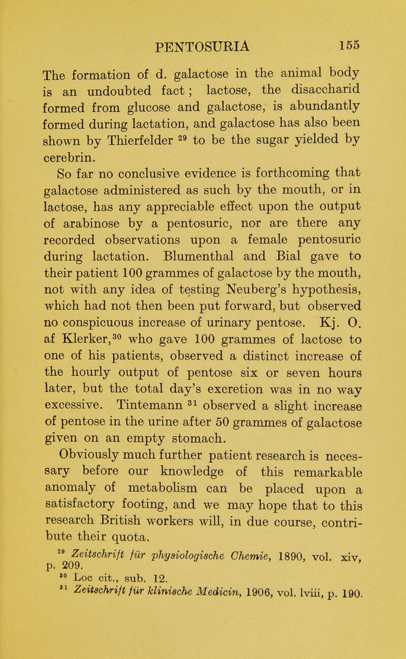 The formation of d. galactose in the animal body is an undoubted fact; lactose, the disaccharid formed from glucose and galactose, is abundantly formed during lactation, and galactose has also been shown by Thierfelder ^9 to be the sugar yielded by cerebrin. So far no conclusive evidence is forthcoming that galactose administered as such by the mouth, or in lactose, has any appreciable effect upon the output of arabinose by a pentosuric, nor are there any recorded observations upon a female pentosuric during lactation. Blumenthal and Bial gave to their patient 100 grammes of galactose by the mouth, not with any idea of testing Neuberg's hypothesis, which had not then been put forward, but observed no conspicuous increase of urinary pentose. Kj. 0. af Klerker,^ who gave 100 grammes of lactose to one of his patients, observed a distinct increase of the hourly output of pentose six or seven hours later, but the total day's excretion was in no way excessive. Tintemann observed a slight increase of pentose in the urine after 50 grammes of galactose given on an empty stomach. Obviously much further patient research is neces- sary before our knowledge of this remarkable anomaly of metaboUsm can be placed upon a satisfactory footing, and we may hope that to this research British workers will, in due course, contri- bute their quota. 2» Zeitschrift fur physiologische Chemie, 1890, vol. xiv, p. 209. »° Loc cit., sub. 12.  Zeitschrift fiir klinische Medicin, 1906, vol. Iviii, p. 190.