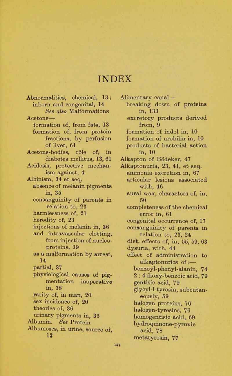 INDEX Abnormalities, chemical, 13; inborn and congenital, 14 See also Malformations Acetone— formation of, from fats, 13 formation of, from protein fractions, by perfusion of liver, 61 Acetone-bodies, r61e of, in diabetes mellitus, 13, 61 Acidosis, protective mechan- ism against, 4 Albinism, 34 et seq. absence of melemin pigments in, 35 consanguinity of parents in relation to, 23 harmlessness of, 21 heredity of, 23 injections of melanin in, 36 and intravascular clotting, from injection of nucleo- proteins, 39 as a malformation by arrest, 14 partial, 37 physiological causes of pig- mentation inoperative in, 38 rarity of, in man, 20 sex incidence of, 20 theories of, 36 urinary pigments in, 35 Albumin. See Protein Albumoses, in urine, source of, 12 Alimentary canal— breaking down of proteins in, 133 excretory products derived from, 9 formation of indol in, 10 formation of urobilin in, 10 products of bacterial action in, 10 Alkapton of Bodeker, 47 Alkaptonuria, 23, 41, et seq. ammonia excretion in, 67 articular lesions associated with, 46 aural wax, characters of, in, 50 completeness of the chemical error in, 61 congenital occurrence of, 17 consanguinity of parents in relation to, 23, 24 diet, effects of, in, 55, 59, 63 dysuria, with, 44 effect of administration to alkaptonurics of:— benzoyl-phenyl-alanin, 74 2 : 4 dioxy-benzoic acid, 79 gentisic acid, 79 glycyl-l-tyrosin, subcutan- eously, 59 halogen proteins, 76 halogen-tjrrosins, 76 homogentisic acid, 69 hydroquinone-pyruvic acid, 78 metatyrosin, 77