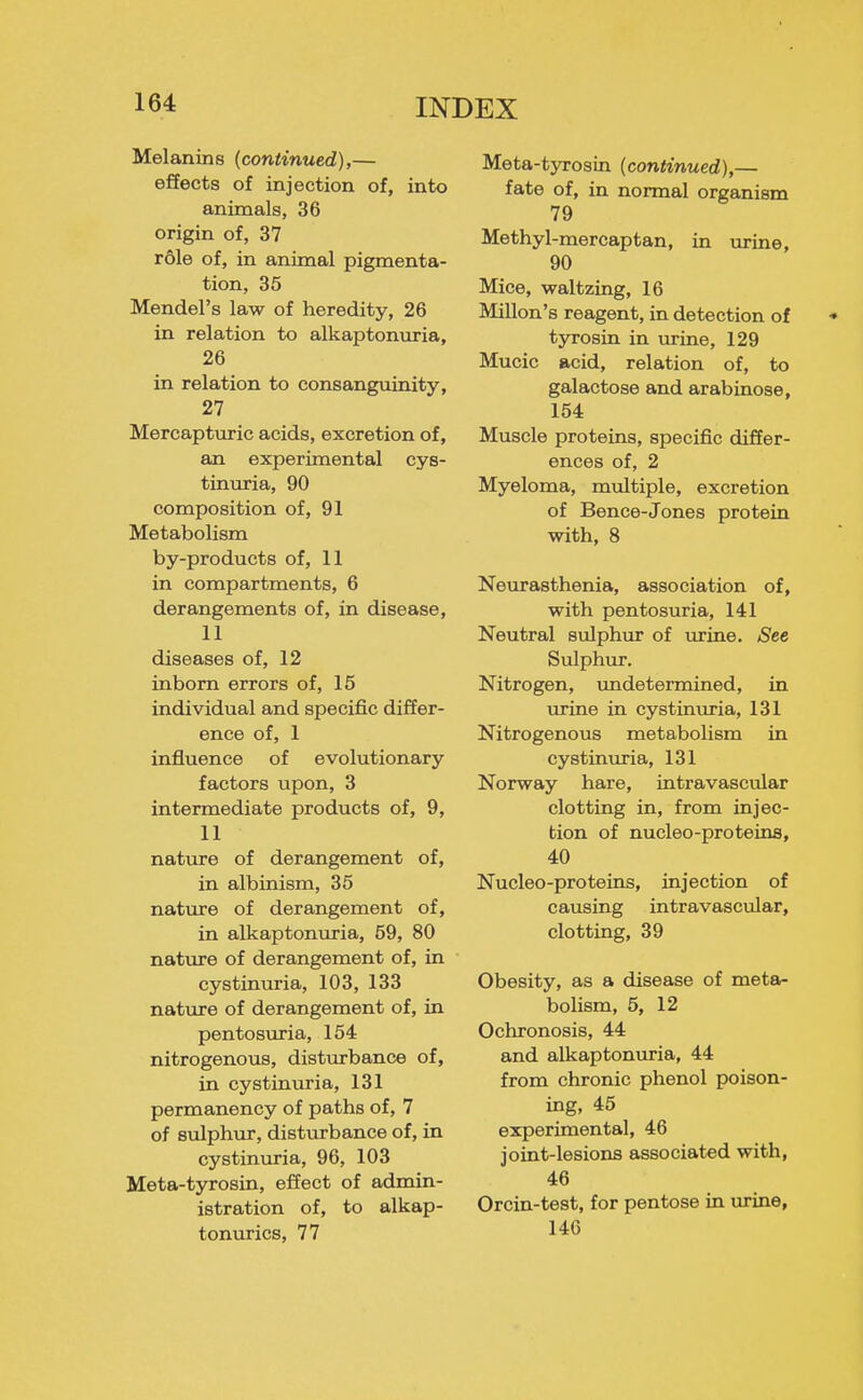 Melanins (continued),— effects of injection of, into animals, 36 origin of, 37 r61e of, in animal pigmenta- tion, 35 Mendel's law of heredity, 26 in relation to alkaptonuria, 26 in relation to consanguinity, 27 Mercapturic acids, excretion of, an experimental cys- tinuria, 90 composition of, 91 Metabolism by-products of, 11 in compartments, 6 derangements of, in disease, 11 diseases of, 12 inborn errors of, 15 individual and specific differ- ence of, 1 influence of evolutionary factors upon, 3 intermediate products of, 9, 11 nature of derangement of, in albinism, 35 nature of derangement of, in alkaptonuria, 59, 80 nature of derangement of, in cystinuria, 103, 133 nature of derangement of, in pentosuria, 154 nitrogenous, disturbance of, in cystinuria, 131 permanency of paths of, 7 of sulphur, disturbance of, in cystinuria, 96, 103 Meta-tyrosin, effect of admin- istration of, to alkap- tonurics, 77 Meta-tyrosin (continued),— fate of, in normal organism 79 Methyl-mercaptan, in urine, 90 Mice, waltzing, 16 Millon's reagent, in detection of tyrosin in urine, 129 Mucic acid, relation of, to galactose and arabinose, 154 Muscle proteins, specific differ- ences of, 2 Myeloma, multiple, excretion of Bence-Jones protein with, 8 Neurasthenia, association of, with pentosuria, 141 Neutral sulphur of urine. See Sulphur. Nitrogen, undetermined, in urine in cystinuria, 131 Nitrogenous metabolism in cystinuria, 131 Norway hare, intravascular clotting in, from injec- tion of nucleo-proteins, 40 Nucleo-proteins, injection of causing intravascular, clotting, 39 Obesity, as a disease of metsi- bolism, 5, 12 Ochronosis, 44 and alkaptonuria, 44 from chronic phenol poison- ing, 45 experimental, 46 joint-lesions associated with, 46 Orcin-test, for pentose in urine, 146