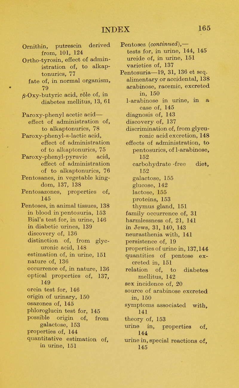 Omithin, putrescin derived from, 101, 124 Ortho-tyrosin, efiect of admin- istration of, to alkap- tonurics, 77 fate of, in normal organism, 79 jS-Oxy-butyric acid, role of, in diabetes mellitus, 13, 61 Paroxy-phenyl acetic acid— efiect of administration of, to alkaptonurics, 78 Paroxy-phenyl-a-lactic acid, efiect of administration of to alkaptonurics, 75 Paroxy-phenyl-pyruvic acid, effect of administration of to alkaptonmics, 76 Pentosanes, in vegetable king- dom, 137, 138 Pentosazones, properties of, 145 Pentoses, in animal tissues, 138 in blood in pentosuria, 153 Bial's test for, in urine, 146 in diabetic urines, 139 discovery of, 136 distinction of, from glyc- uronic acid, 148 estimation of, in urine, 151 nature of, 136 occurrence of, in nature, 136 optical properties of, 137, 149 orcin test for, 146 origin of urinary, 150 osazones of, 145 phloroglucin test for, 145 possible origin of, from galactose, 153 properties of, 144 quantitative estimation of, in urine, 151 Pentoses (continued),— tests for, in urine, 144, 145 ureide of, in urine, 151 varieties of, 137 Pentosiiria—19, 31, 136 et seq. alimentary or accidental, 138 arabinose, racemic, excreted in, 150 1-arabinose in urine, in a case of, 145 diagnosis of, 143 discovery of, 137 discrimination of, from glyou- ronic acid excretion, 148 effects of administration, to pentosurics, of 1-arabinose, 152 carbohydrate -free diet, 152 galactose, 155 glucose, 142 lactose, 155 proteins, 153 thymus gland, 151 family occurrence of, 31 harmlessness of, 21, 141 in Jews, 31, 140, 143 neurasthenia with, 141 persistence of, 19 properties of urine in, 137,144 quantities of pentose ex- creted in, 151 relation of, to diabetes mellitus, 142 sex incidence of, 20 source of arabinose excreted in, 150 symptoms associated with, 141 theory of, 153 urine in, properties of, 144 urine in, special reactions of, 145