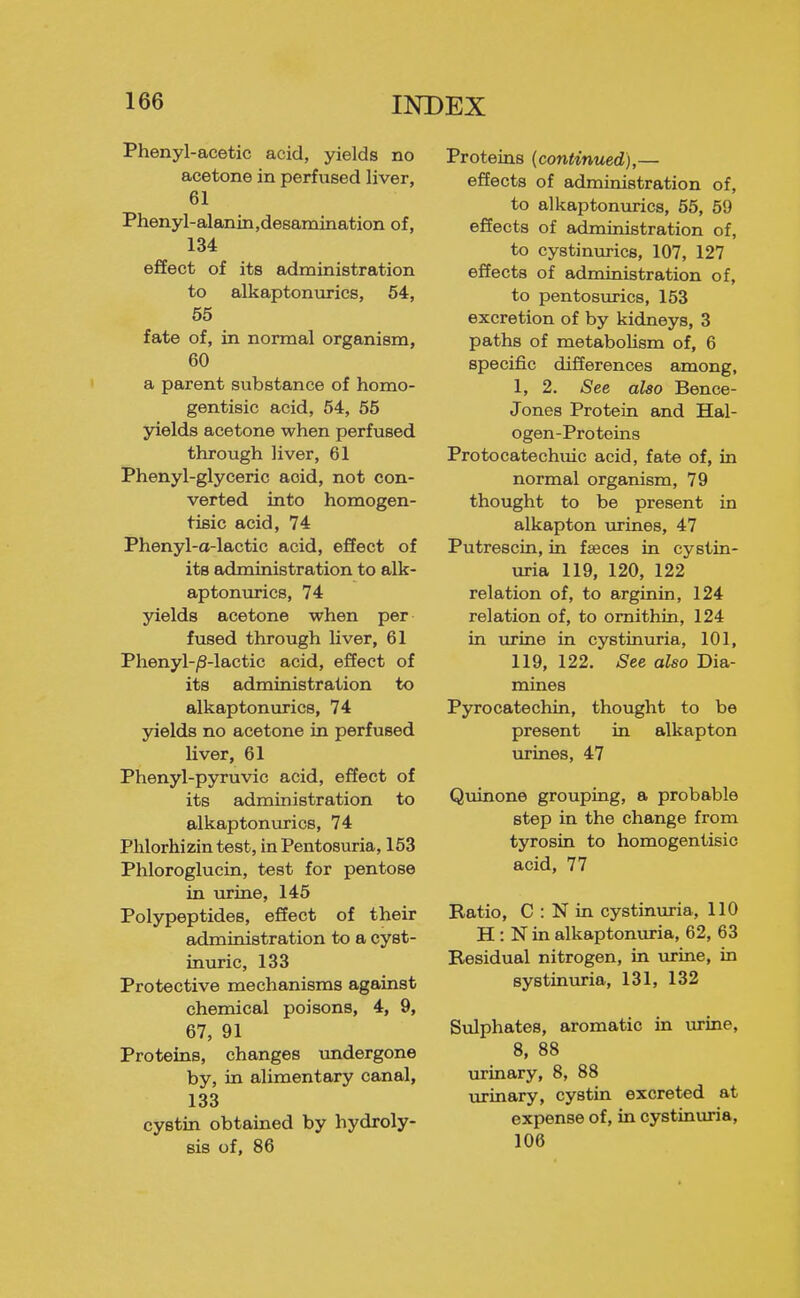 Phenyl-acetic acid, yields no acetone in perfused liver, 61 Phenyl-alanin,de8amination of, 134 effect of its administration to alkaptonurics, 54, 55 fate of, in normal organism, 60 a parent substance of homo- gentisic acid, 64, 55 yields acetone when perfused through liver, 61 Phenyl-glyceric acid, not con- verted into homogen- tisic acid, 74 Phenyl-a-lactic acid, effect of its administration to alk- aptoniu-ics, 74 yields acetone when per fused through liver, 61 Phenyl-/S-lactic acid, effect of its administration to alkaptonurics, 74 yields no acetone in perfused Uver, 61 Phenyl-pyruvic acid, effect of its administration to alkaptonurics, 74 Phlorhizin test, in Pentosuria, 153 Phloroglucin, test for pentose in urine, 145 Polypeptides, effect of their administration to a cyst- inuric, 133 Protective mechanisms against chemical poisons, 4, 9, 67, 91 Proteins, changes undergone by, in alimentary canal, 133 cystin obtained by hydroly- sis of, 86 Proteins (continued),— effects of administration of, to alkaptonurics, 55, 59 effects of administration of, to cystinurics, 107, 127 effects of administration of, to pentosurics, 153 excretion of by kidneys, 3 paths of metabolism of, 6 specific differences among, 1, 2. See also Bence- Jones Protein and Hal- ogen-Proteins Protocatechuic acid, fate of, in normal organism, 79 thought to be present in alkapton urines, 47 Putrescin, in fasces in cystin- uria 119, 120, 122 relation of, to arginin, 124 relation of, to omithin, 124 in urine in cystinuria, 101, 119, 122. See also Dia- mines Pyrocatechin, thought to be present in alkapton mines, 47 Quinone grouping, a probable step in the change from tyrosin to homogentisio acid, 77 Ratio, C : N in cystinuria, 110 H : N in alkaptonuria, 62, 63 Residual nitrogen, in urine, in systinuria, 131, 132 Sulphates, aromatic in virine, 8, 88 urinary, 8, 88 urinary, cystin excreted at expense of, in cystinuria, 106