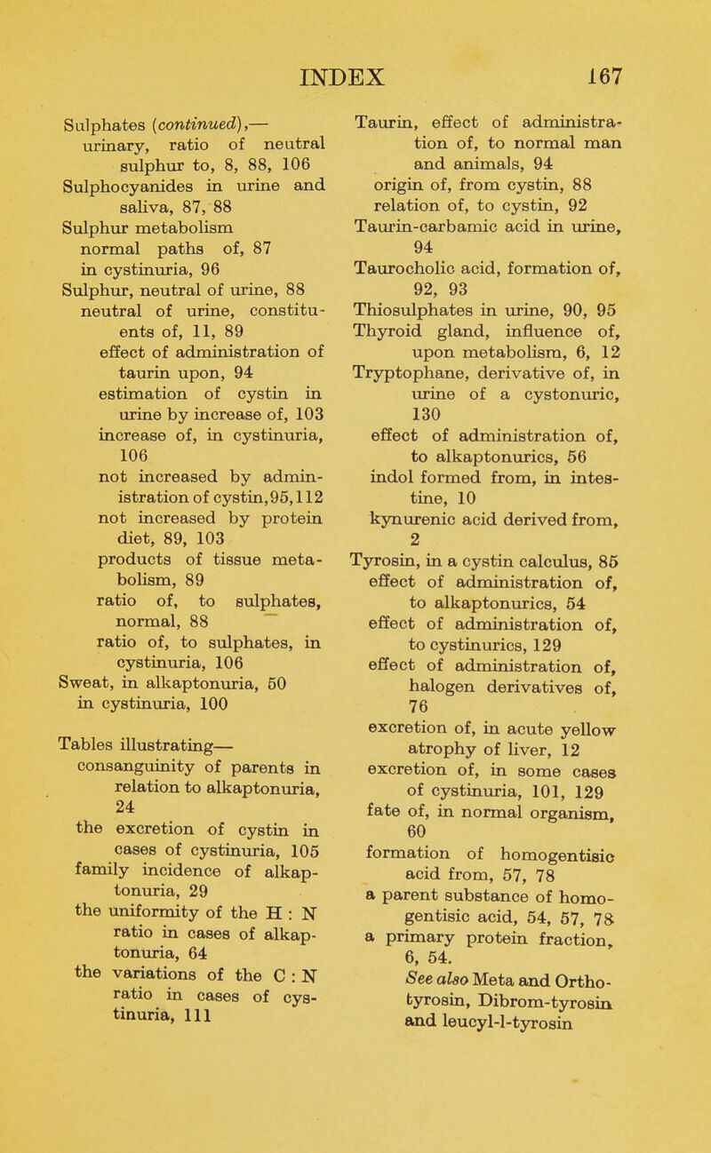 Sulphates {continued),— urinary, ratio of neutral sulphur to, 8, 88, 106 Sulphocyanides in urine and saliva, 87, 88 Sulphur metabolism normal paths of, 87 in cystinuria, 96 Sulphur, neutral of lu-ine, 88 neutral of urine, constitu- ents of, 11, 89 effect of administration of taurin upon, 94 estimation of oystin in urine by increase of, 103 increase of, in cystinuria, 106 not increased by admin- istration of cystin,96,112 not increased by protein diet, 89, 103 products of tissue meta- bolism, 89 ratio of, to sulphates, normal, 88 ratio of, to sulphates, in cystinuria, 106 Sweat, in alkaptonuria, 50 in cystinuria, 100 Tables illustrating— consanguinity of parents in relation to alkaptonuria, 24 the excretion of cystin in cases of cystinuria, 105 family incidence of alkap- tonuria, 29 the uniformity of the H : N ratio in cases of alkap- tonuria, 64 the variations of the C : N ratio in cases of cys- tinuria, 111 Taurin, effect of administra- tion of, to normal man and animals, 94 origin of, from cystin, 88 relation of, to cystin, 92 Tam'in-carbamic acid in urine, 94 Taurocholio acid, formation of, 92, 93 Thiosulphates in urine, 90, 95 Thyroid gland, influence of, upon metabolism, 6, 12 Tryptophane, derivative of, in iirine of a cystonuric, 130 effect of administration of, to alkaptonurics, 56 indol formed from, in intes- tine, 10 kynurenic acid derived from, 2 Tyrosin, in a cystin calctdus, 85 effect of administration of, to alkaptontirics, 54 effect of administration of, to cystinurics, 129 effect of administration of, halogen derivatives of, 76 excretion of, in acute yellow atrophy of liver, 12 excretion of, in some cases of cystinuria, 101, 129 fate of, in normal organism, 60 formation of homogentisic acid from, 57, 78 a parent substance of homo- gentisic acid, 54, 57, 78 a primary protein fraction, 6, 54. See also Meta and Ortho- tyrosin, Dibrom-tyrosin and leucyl-l-tyrosin