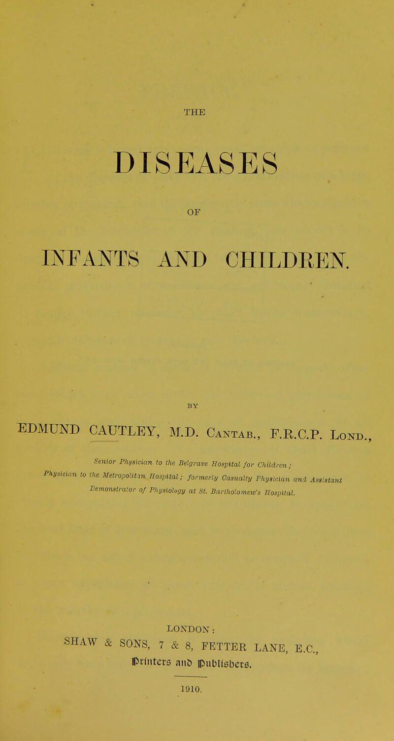 THE DISEASES OF INFANTS AND CHILDREN. BY EDMUND CAUTLEY, M.D. Cantab., F.R.C.P. Lond., Senior Phyalckm to the Belgrave Sospital for Children; Physician to the Metropolltm Hospital; formerly Casualty Physician and Assistant Demonstrator of Physiology at St. Bartholomew's Hospital. LONDON: SHAW & SONS, 7 & 8, FETTER LANE, E.G., IPrintcrs anb pubUsbcvs. 1910.