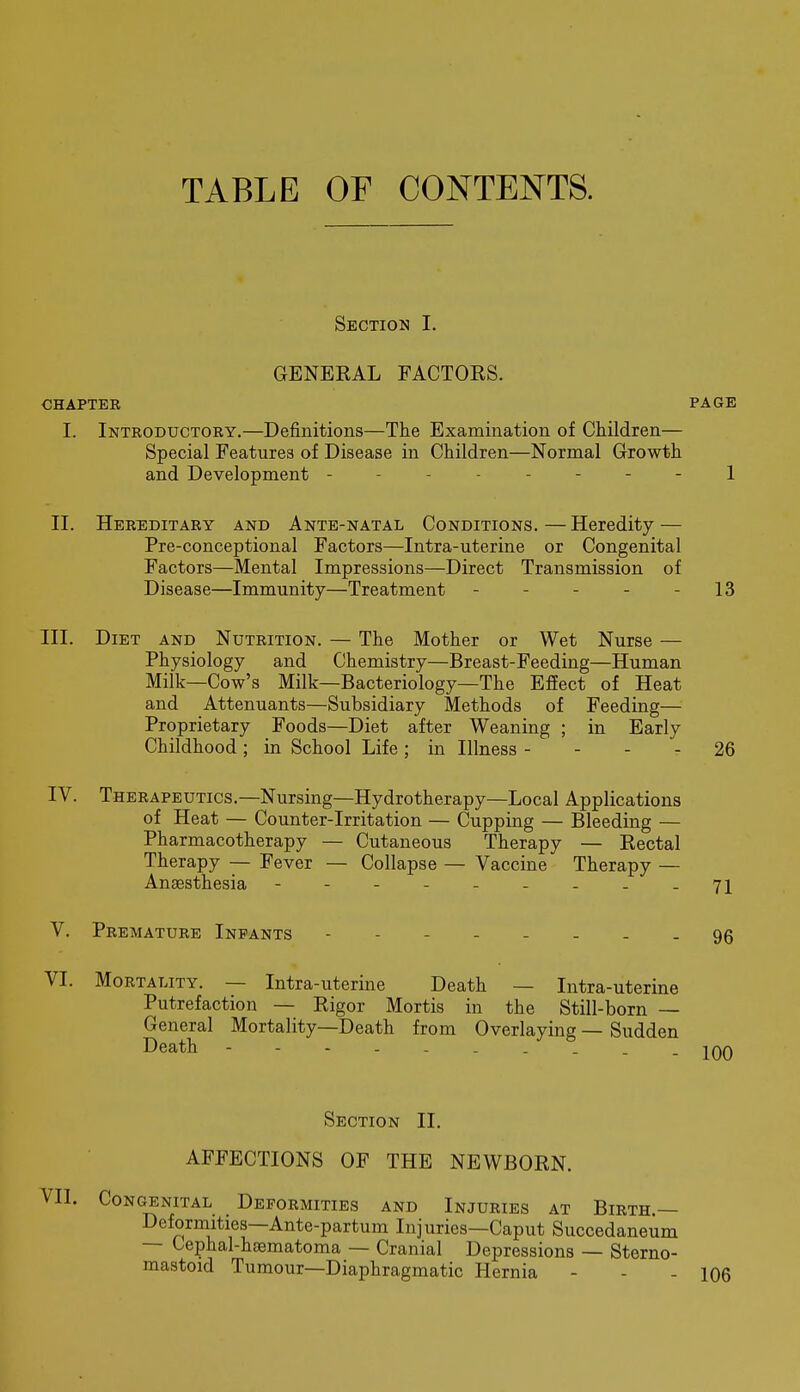 TABLE OF CONTENTS. Section I. GENERAL FACTORS. CHAPTER PAGE I. Introductory.—Definitions—The Examination of Children— Special Features of Disease in Children—Normal Growth and Development -------- 1 II. Hereditary and Ante-natal Conditions. — Heredity — Pre-conceptional Factors—Intra-uterine or Congenital Factors—Mental Impressions—Direct Transmission of Disease—Immunity—Treatment - - - - - 13 III. Diet and Nutrition. — The Mother or Wet Nurse — Physiology and Chemistry—Breast-Feeding—Human Milk—Cow's Milk—Bacteriology—The Effect of Heat and Attenuants—Subsidiary Methods of Feeding— Proprietary Foods—Diet after Weaning ; in Early Childhood; in School Life; in Illness - - - - 26 IV. Therapeutics.—Nursing—Hydrotherapy—Local Applications of Heat — Counter-Irritation — Cupping — Bleeding — Pharmacotherapy — Cutaneous Therapy — Rectal Therapy — Fever — Collapse — Vaccine Therapy — Anaesthesia - -- -- -...71 V. Premature Infants 95 VI. Mortality. — Intra-uterine Death — Intra-uterine Putrefaction — Rigor Mortis in the Still-born — General Mortality—Death from Overlaying — Sudden Death - - - - - - . . . .inn Section II. AFFECTIONS OF THE NEWBORN. Congenital Deformities and Injuries at Birth,— Deformities—Ante-partum Injuries—Caput Succedaneum — Cephal-haematoma — Cranial Depressions — Sterno- mastoid Tumour—Diaphragmatic Hernia - - - 106