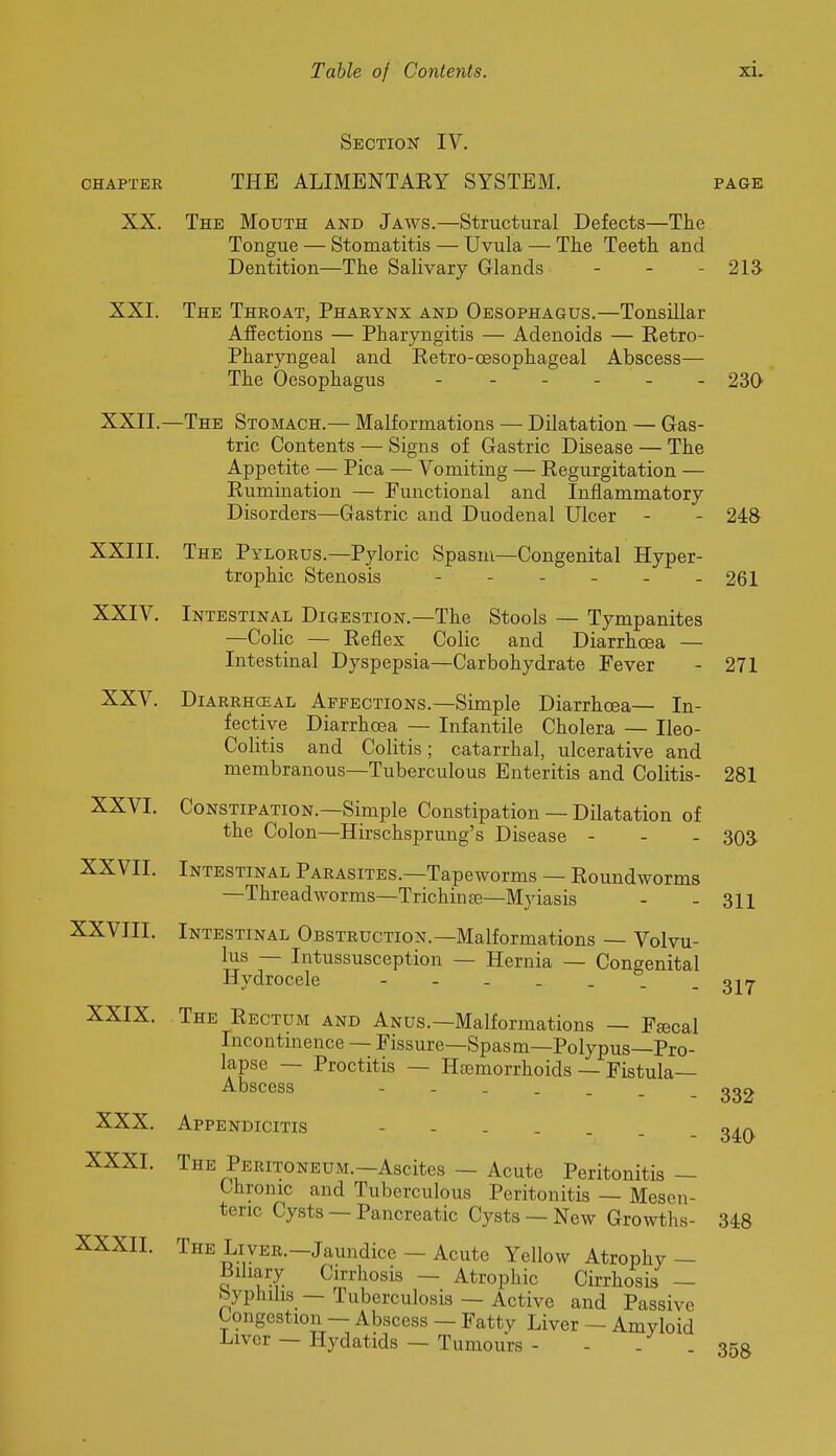 CHAPTER XX. Section IV. THE ALIMENTARY SYSTEM. page The Mouth and Jaws.—Structural Defects—The Tongue — Stomatitis — Uvula — The Teeth and Dentition—The Salivary Glands . . . 213- XXI. XXII, XXIII. XXIV. XXV. XXVI. XXVII. XXVIII. XXIX. XXX. XXXI. XXXII. The Throat, Pharynx and Oesophagus.—Tonsillar Affections — Pharyngitis — Adenoids — Retro- pharyngeal and Retro-oesophageal Abscess— The Oesophagus 23Q —The Stomach.— Malformations — Dilatation — Gas- tric Contents — Signs of Gastric Disease — The Appetite — Pica — Vomiting — Regurgitation — Rumination — Functional and Inflammatory Disorders—Gastric and Duodenal Ulcer - - 248 The Pylorus.—Pyloric Spasm—Congenital Hyper- trophic Stenosis - - - - - - 261 Intestinal Digestion.—The Stools — Tympanites —Colic — Reflex Colic and Diarrhoea — Intestinal Dyspepsia—Carbohydrate Fever - 271 DiARRHCEAL APFECTiONS.—Simple Diarrhoea— In- fective DiarrhcBa — Infantile Cholera — Ileo- colitis and Colitis; catarrhal, ulcerative and membranous—Tuberculous Enteritis and Colitis- 281 Constipation.—Simple Constipation — Dilatation of the Colon—Hirschsprung's Disease - - - Intestinal Parasites.—Tapeworms — Roundworms —Threadworms—Trichinte—Myiasis Intestinal Obstruction.—Malformations — Volvu- lus — Intussusception — Hernia — Congenital Hydrocele The Rectum and Anus.—Malformations — Fjecal Incontmence — Fissure—Spasm—Polypus—Pro- lapse — Proctitis — Haemorrhoids — Fistula- Abscess Appendicitis The Peritoneum.—Ascites — Acute Peritonitis — Chronic and Tuberculous Peritonitis — Mesen- teric Cysts — Pancreatic Cysts — New Growths- The Liver.—Jaundice— Acute Yellow Atrophy — Biliary Cirrhosis — Atrophic Cirrhosis — byphihs — Tuberculosis — Active and Passive Congestion — Abscess — Fatty Liver — Amyloid Liver — Hydatids — Tumours - - - - 358 303 311 317 332 340 348