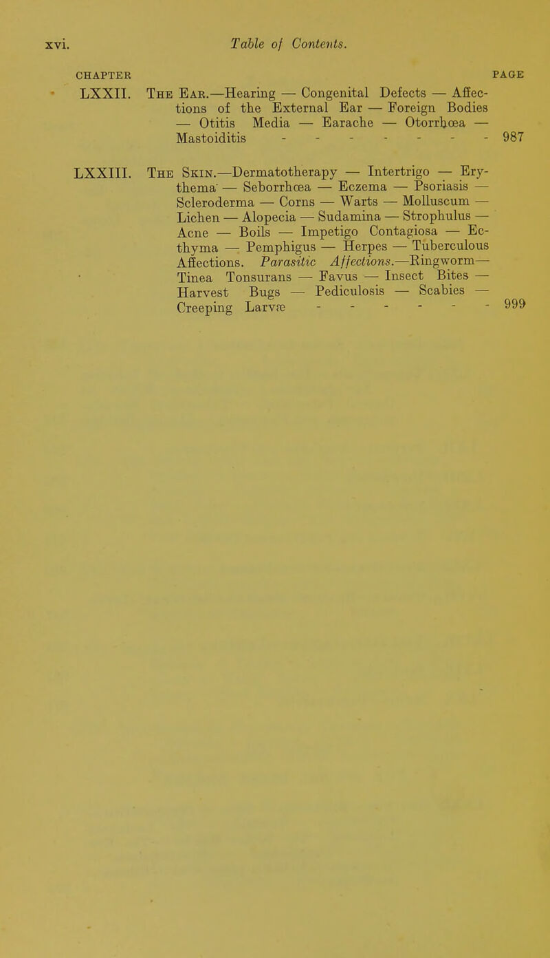 CHAPTER PAGE LXXII. The Ear.—Hearing — Congenital Defects — Affec- tions of the External Ear — Foreign Bodies — Otitis Media — Earache — Otorrhoea — Mastoiditis - - 987 LXXIII. The Skin.—Dermatotherapy — Intertrigo — Ery- thema' — Seborrhoea — Eczema — Psoriasis — Scleroderma — Corns — Warts — MoUuscum — Lichen — Alopecia — Sudamina — Strophulus — Acne — Boils — Impetigo Contagiosa — Ec- thyma — Pemphigus — Herpes — Tuberculous Afiections. Parasitic Affections.—Kingworm— Tinea Tonsurans — Favus — Insect Bites — Harvest Bugs — Pediculosis — Scabies — Creeping Larvpe