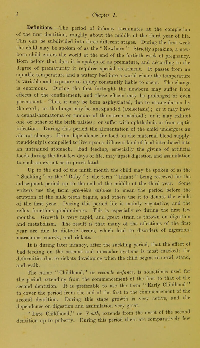 Definitions.—The period of infancy terminates at the completion of the first dentition, roughly about the middle of the third year of life. This can be subdivided into three different stages. During the first week the child may be spoken of as the  Newborn. Strictly speaking, a new- born child enters the world at the end of the fortieth week of pregnancy. Born before that date it is spoken of as premature, and according to the degree of prematurity it requires special treatment. It passes from an equable temperature and a watery bed into a world where the temperature is variable and exposure to injury constantly liable to occur. The change is enormous. During the first fortnight the newborn may suffer from effects of the confinement, and these effects may be prolonged or even permanent. Thus, it may be born asphyxiated, due to strangulation by the cord; or the lungs may be unexpanded (atelectasis) ; or it may have a cephal-hajmatoma or tumour of the sterno-mastoid ; or it may exhibit one or other of the birth palsies; or suffer with ophthalmia or from septic infection. During this period the alimentation of the child undergoes an abrupt change. From dependence for food on the maternal blood supply, it suddenly is compelled to li ve upon a different kind of food introduced into an untrained stomach. Bad feeding, especially the giving of artificial foods during the first few days of life, may upset digestion and assimilation to such an extent as to prove fatal. Up to the end of the ninth month the child may be spoken of as the  Suckling  or the  Baby  ; the term  Infant  being reserved for the subsequent period up to the end of the middle of the third year. Some writers use th^ terra premiere enfance to mean the period before the eruption of the milk teeth begins, and others use it to denote the whole of the first year. During this period life is mainly vegetative, and the reflex functions predominate. This is especially so during the first few months. Growth is very rapid, and great strain is thrown on digestion and metabolism. The result is that many of the affections of the first year are due to dietetic errors, which lead to disorders of digestion, marasmus, scurvy, and rickets. It is during later infancy, after the suckling period, that the effect of bad feeding on the osseous and muscular systems is most marked; the deformities due to rickets developing when the child begins to crawl, stand, and walk. The name  Childhood, or seconde enfance, is sometimes used for the period extending from the commencement of the first to that of the second dentition. It is preferable to use the term  Early Childhood  to cover the period from the end of the first to the commencement of the second dentition. During this stage growth is very active, and the dependence on digestion and assimilation very great.  Late Childhood, or Youth, extends from the onset of the second dentition up to puberty. During this period there are comparatively few