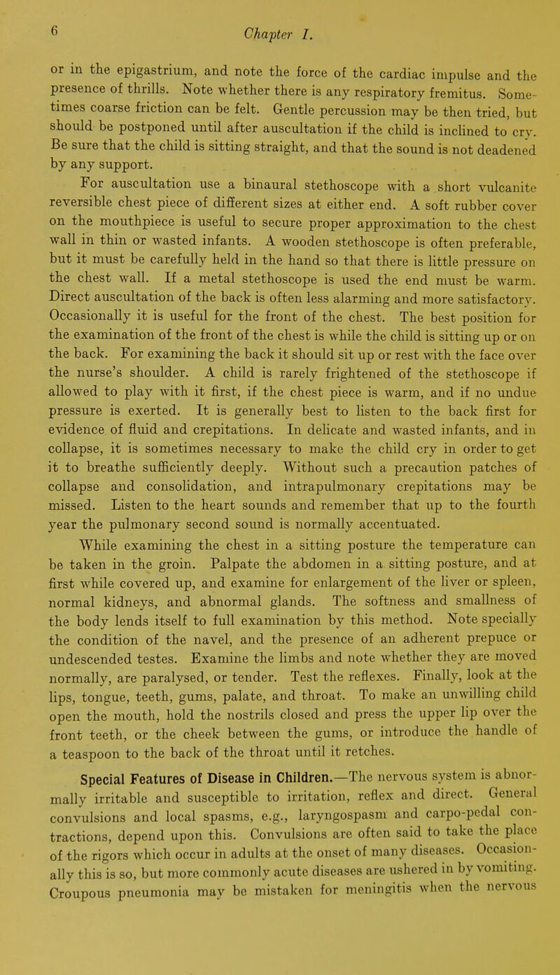 or in the epigastrium, and note the force of the cardiac impulse and the presence of thrills. Note whether there is any respiratory fremitus. Some- times coarse friction can be felt. Gentle percussion may be then tried, but should be postponed until after auscultation if the child is incUned to cry. Be sure that the child is sitting straight, and that the sound is not deadened by any support. For auscultation use a binaural stethoscope with a short vulcanite reversible chest piece of difEerent sizes at either end. A soft rubber cover on the mouthpiece is useful to secure proper approximation to the chest wall in thin or wasted infants. A wooden stethoscope is often preferable, but it must be carefully held in the hand so that there is little pressure on the chest wall. If a metal stethoscope is used the end must be warm. Direct auscultation of the back is often less alarming and more satisfactory. Occasionally it is useful for the front of the chest. The best position for the examination of the front of the chest is while the child is sitting up or on the back. For examining the back it should sit up or rest with the face over the nurse's shoulder. A child is rarely frightened of the stethoscope if allowed to play with it first, if the chest piece is warm, and if no undue pressure is exerted. It is generally best to listen to the back first for evidence of fluid and crepitations. In delicate and wasted infants, and in collapse, it is sometimes necessary to make the child cry in order to get it to breathe sufficiently deeply. Without such a precaution patches of collapse and consolidation, and intrapulmonary crepitations may be missed. Listen to the heart sounds and remember that up to the fourth year the pulmonary second sound is normally accentuated. While examining the chest in a sitting posture the temperature can be taken in the groin. Palpate the abdomen in a sitting posture, and at first while covered up, and examine for enlargement of the liver or spleen, normal kidneys, and abnormal glands. The softness and smallness of the body lends itself to full examination by this method. Note specially the condition of the navel, and the presence of an adherent prepuce or undescended testes. Examine the limbs and note whether they are moved normally, are paralysed, or tender. Test the reflexes. Finally, look at the lips, tongue, teeth, gums, palate, and throat. To make an unwilling child open the mouth, hold the nostrils closed and press the upper lip over the front teeth, or the cheek between the gums, or introduce the handle of a teaspoon to the back of the throat until it retches. Special Features of Disease in Children.—The nervous system is abnor- mally irritable and susceptible to irritation, reflex and direct. General convulsions and local spasms, e.g., laryngospasm and carpo-pedal con- tractions, depend upon this. Convulsions are often said to take the place of the rigors which occur in adults at the onset of many diseases. Occasion- ally this is so, but more commonly acute diseases are ushered in by vomitmg. Croupous pneumonia may be mistaken for meningitis when the nervous