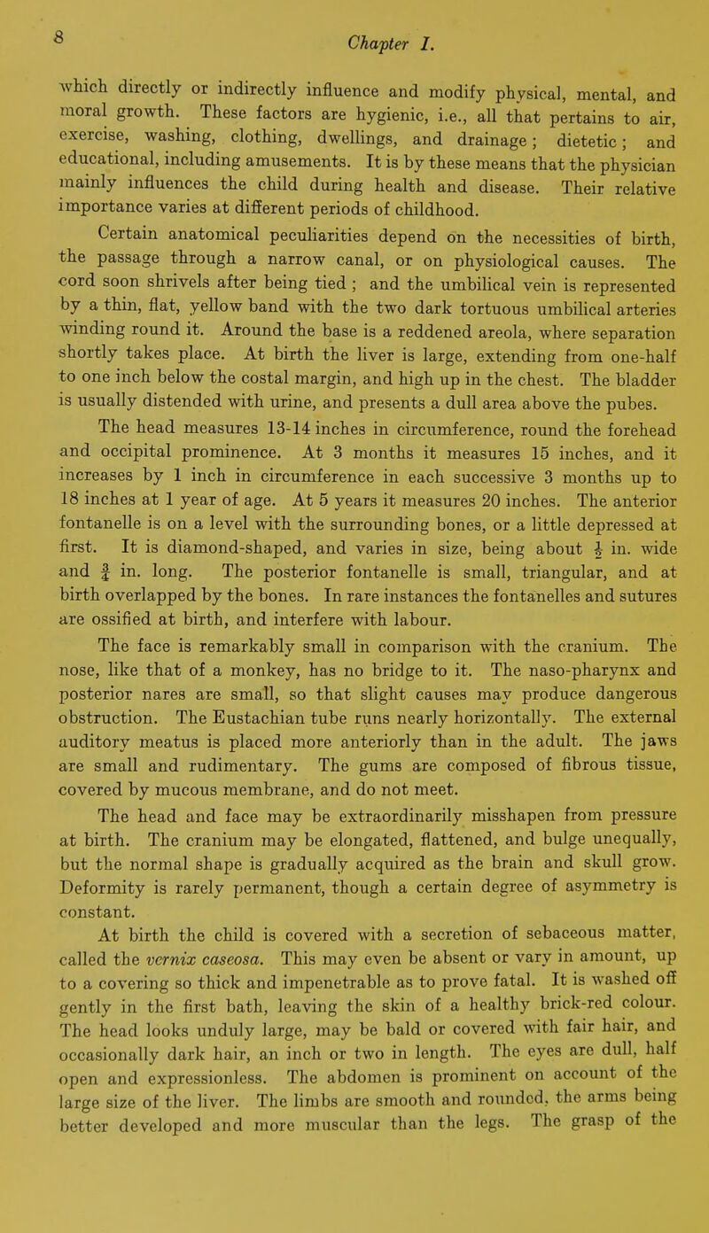 which directly or indirectly influence and modify physical, mental, and moral growth. These factors are hygienic, i.e., all that pertains to air, exercise, washing, clothing, dwellings, and drainage; dietetic; and educational, including amusements. It is by these means that the physician mainly influences the child during health and disease. Their relative importance varies at different periods of childhood. Certain anatomical peculiarities depend on the necessities of birth, the passage through a narrow canal, or on physiological causes. The cord soon shrivels after being tied ; and the umbilical vein is represented by a thin, flat, yellow band with the two dark tortuous umbilical arteries winding round it. Around the base is a reddened areola, where separation shortly takes place. At birth the liver is large, extending from one-half to one inch below the costal margin, and high up in the chest. The bladder is usually distended with urine, and presents a dull area above the pubes. The head measures 13-14 inches in circumference, round the forehead and occipital prominence. At 3 months it measures 15 inches, and it increases by 1 inch in circumference in each successive 3 months up to 18 inches at 1 year of age. At 5 years it measures 20 inches. The anterior fontanelle is on a level with the surrounding bones, or a little depressed at first. It is diamond-shaped, and varies in size, being about 4- in. wide and f in. long. The posterior fontanelle is small, triangular, and at birth overlapped by the bones. In rare instances the fontanelles and sutures are ossified at birth, and interfere with labour. The face is remarkably small in comparison with the cranium. The nose, like that of a monkey, has no bridge to it. The naso-pharynx and posterior nares are small, so that slight causes may produce dangerous obstruction. The Eustachian tube nms nearly horizontally. The external auditory meatus is placed more anteriorly than in the adult. The jaws are small and rudimentary. The gums are composed of fibrous tissue, covered by mucous membrane, and do not meet. The head and face may be extraordinarily misshapen from pressure at birth. The cranium may be elongated, flattened, and bulge unequally, but the normal shape is gradually acquired as the brain and skull grow. Deformity is rarely permanent, though a certain degree of asymmetry is constant. At birth the child is covered with a secretion of sebaceous matter, called the vernix caseosa. This may even be absent or vary in amount, up to a covering so thick and impenetrable as to prove fatal. It is washed off gently in the first bath, leaving the skin of a healthy brick-red colour. The head looks unduly large, may be bald or covered with fair hair, and occasionally dark hair, an inch or two in length. The eyes are dull, half open and expressionless. The abdomen is prominent on account of the large size of the liver. The limbs are smooth and rounded, the arms being better developed and more muscular than the legs. The grasp of the