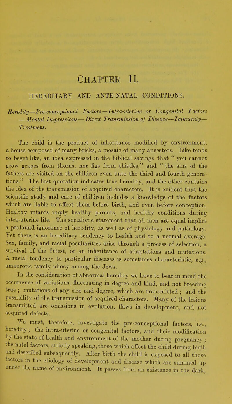HEREDITAEY AND ANTE-NATAL CONDITIONS. Heredity—Pre-conceptional Factors—Intra-uterine or Congenital Factors —Mental Impressions— Direct Transmission of Disease—Immunity— Treatment. The child is the product of inheritance modified by environment, a house composed of many bricks, a mosaic of many ancestors. Like tends to beget like, an idea expressed in the biblical sayings that  you cannot grow grapes from thorns, nor figs from thistles, and  the sins of the fathers are visited on the children even unto the third and fourth genera- tions. The first quotation indicates true heredity, and the other contains the idea of the transmission of acquired characters. It is evident that the scientific study and care of children includes a knowledge of the factors which are liable to affect them before birth, and even before conception. Healthy infants imply healthy parents, and healthy conditions during intra-uterine life. The socialistic statement that all men are equal implies a profound ignorance of heredity, as well as of physiology and pathology. Yet there is an hereditary tendency to health and to a normal average. Sex, family, and racial peculiarities arise through a process of selection, a survival of the fittest, or an inheritance of adaptations and mutations. A racial tendency to particular diseases is sometimes characteristic, e.g., amaurotic family idiocy among the Jews. In the consideration of abnormal heredity we have to bear in mind the occurrence of variations, fluctuating in degree and kind, and not breeding true ; mutations of any size and degree, which are transmitted ; and the possibility of the transmission of acquired characters. Many of the lesions transmitted are omissions in evolution, flaws in development, and not acquired defects. We must, therefore, investigate the pre-conceptional factors, i.e., heredity; the intra-uterine or congenital factors, and their modification by the state of health and environment of the mother during pregnancy ; the natal factors, strictly speaking, those which affect the child during birth and described subsequently. After birth the child is exposed to all those factors in the etiology of development and disease which are summed up under the name of environment. It passes from an existence in the dark,