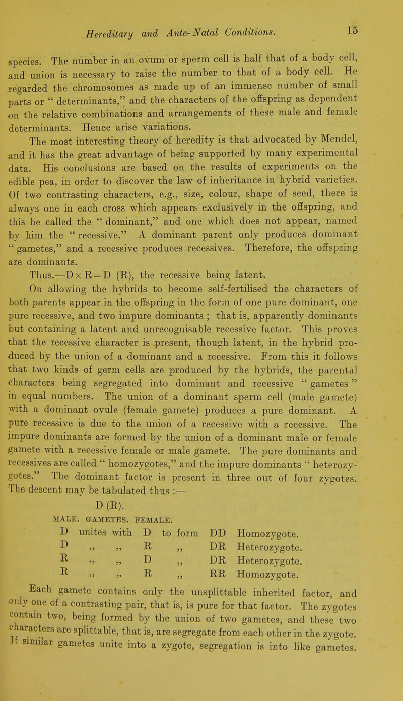 species. The number in an ovum or sperm cell is half that of a body cell, and union is necessary to raise the number to that of a body cell. He regarded the chromosomes as made up of an immense number of small parts or  determinants, and the characters of the offspring as dependent on the relative combinations and arrangements of these male and female determinants. Hence arise variations. The most interesting theory of heredity is that advocated by Mendel, and it has the great advantage of being supported by many experimental data. His conclusions are based on the results of experiments on the edible pea, in order to discover the law of inheritance in hybrid varieties. Of two contrasting characters, e.g., size, colour, shape of seed, there is always one in each cross which appears exclusively in the offspring, and this he called the  dominant, and one which does not appear, named by him the  recessive. A dominant parent only produces dominant  gametes, and a recessive produces recessives. Therefore, the offspring are dominants. Thus.—DxR=D (R), the recessive being latent. On allowing the hybrids to become self-fertilised the characters of both parents appear in the offspring in the form of one pure dominant, one pure recessive, and two impure dominants ; that is, apparently dominants but containing a latent and unrecognisable recessive factor. This proves that the recessive character is present, though latent, in the hybrid pro- duced by the union of a dominant and a recessive. From this it follows that two kinds of germ cells are produced by the hybrids, the parental characters being segregated into dominant and recessive  gametes  in equal numbers. The union of a dominant sperm cell (male gamete) with a dominant ovule (female gamete) produces a pure dominant. A pure recessive is due to the union of a recessive with a recessive. The impure dominants are formed by the union of a dominant male or female gamete with a recessive female or male gamete. The pure dominants and recessives are called  homozygotes, and the impure dominants  heterozy- gotes. The dominant factor is present in three out of four zygotes. The descent may be tabulated thus :— D(E). MALE. GAMETES. FEMALE. D unites with D to form DD Homozygote. j> M R DR Heterozygote. ^ }, D DR Heterozygote. :> J. R RR Homozygote. Each gamete contains only the unsplittable inherited factor, and only one of a contrasting pair, that is, is pure for that factor. The zygotes contam two, being formed by the union of two gametes, and these two characters are splittable, that is, are segregate from each other in the zygote, similar gametes unite into a zygote, segregation is into like gametes.
