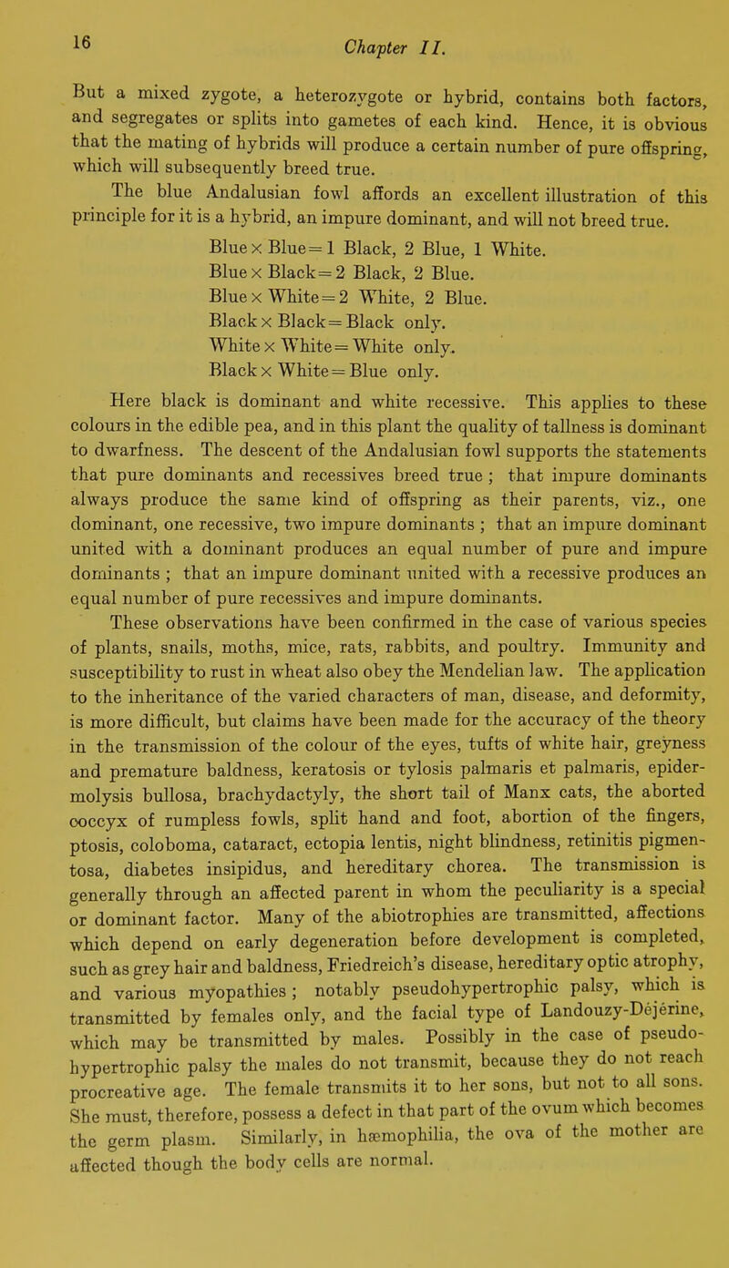 But a mixed zygote, a heterozvgote or hybrid, contains both factors, and segregates or splits into gametes of each kind. Hence, it is obvioul that the mating of hybrids will produce a certain number of pure offspring, which will subsequently breed true. The blue Andalusian fowl affords an excellent illustration of this principle for it is a hybrid, an impure dominant, and will not breed true. Blue X Blue =1 Black, 2 Blue, 1 White. Blue X Black =2 Black, 2 Blue. Blue X White = 2 White, 2 Blue. Black X Black = Black only. White X White = White only. Black X White = Blue only. Here black is dominant and white recessive. This applies to these colours in the edible pea, and in this plant the quality of tallness is dominant to dwarfness. The descent of the Andalusian fowl supports the statements that pure dominants and recessives breed true ; that impm-e dominants always produce the same kind of offspring as their parents, viz., one dominant, one recessive, two impure dominants ; that an impure dominant united with a dominant produces an equal number of pure and impure dominants ; that an impure dominant united with a recessive produces an equal number of pure recessives and impure dominants. These observations have been confirmed in the case of various species of plants, snails, moths, mice, rats, rabbits, and poultry. Immunity and susceptibility to rust in wheat also obey the Mendelian law. The application to the inheritance of the varied characters of man, disease, and deformity, is more difficult, but claims have been made for the accuracy of the theory in the transmission of the colour of the eyes, tufts of white hair, greyness and premature baldness, keratosis or tylosis palmaris et palmaris, epider- molysis bullosa, brachydactyly, the short tail of Manx cats, the aborted coccyx of rumpless fowls, split hand and foot, abortion of the fingers, ptosis, coloboma, cataract, ectopia lentis, night blindness, retinitis pigmen- tosa, diabetes insipidus, and hereditary chorea. The transmission is generally through an affected parent in whom the peculiarity is a special or dominant factor. Many of the abiotrophies are transmitted, affections which depend on early degeneration before development is completed, such as grey hair and baldness, Friedreich's disease, hereditary optic atrophy, and various myopathies; notably pseudohypertrophic palsy, which is transmitted by females only, and the facial type of Landouzy-Dejerine, which may be transmitted by males. Possibly in the case of pseudo- hypertrophic palsy the males do not transmit, because they do not reach procreative age. The female transmits it to her sons, but not to all sons. She must, therefore, possess a defect in that part of the ovum which becomes the germ plasm. Similariy, in haemophilia, the ova of the mother are affected though the body cells are normal.