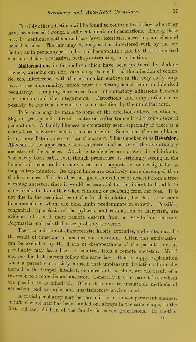 Possibly other affections will be found to conform to this law, when they have been traced through a sufficient number of generations. Among these may be mentioned asthma and hay fever, exostoses, accessory auricles and helical fistulfe. The law may be disguised or interfered with by the sex factor, as in pseudohypertrophy and haemophilia ; and by the transmitted character being a recessive, perhaps attracting no attention. Malformations in the embryo chick have been produced by shaking the egg, warming one side, varnishing the shell, and the injection of toxins. So, too, interference with the mammalian embryo in the very early stage may cause abnormality, which must be distinguished from an inherited peculiarity. Dimpling may arise from inflammatory adhesions between the amnion and the integuments. Distortions and amputations may possibly be due to a like cause or to constriction by the umbilical cord. Eeference may be made to some of the affections above mentioned. Slight or gross peculiarities of structure are often transmitted through several generations. A family likeness is constantly seen, especially if there is a characteristic feature, such as the nose or chin. Sometimes the resemblance is to a more distant ancestor than the parent. This is spoken of as Reversion. Atavism is the appearance of a character indicative of the evolutionary ancestry of the species. Atavistic tendencies are present in all-infants. The newly born babe, even though premature, is strikingly strong in the hands and arms, and in many cases can support its own weight for as long as two minutes. Its upper limbs are relatively more developed thau the lower ones. This has been assigned as evidence of descent from a tree- climbing ancestor, since it would be essential for the infant to be able to cling firmly to its mother when climbing or escaping from her foes. It is not due to the peculiarities of the foetal circulation, for this is the same in mammals in whom the hind limbs predominate in growth. Possibly, congenital hyperplasia of the pylorus, and rumination or merycism, are evidence of a still more remote descent from a vegetarian ancestor. Polymastia and polythelia are probably atavistic. The transmission of characteristic habits, attitudes, and gaits, may be the result of conscious or unconscious imitation. Often this explanation can be excluded by the death or disappearance of the parent; or the peculiarity may have been transmitted from a remote ancestor. Moral and psychical characters follow the same law. It is a happy explanation when a parent can satisfy himself that unpleasant deviations from the normal in the temper, intellect, or morals of the child, are the result of a reversion to a more distant ancestor. Generally it is the parent from whom the peculiarity is inherited. Often it is due to unsuitable methods of education, bad example, and unsatisfactory environment. A trivial peculiarity may be transmitted in a most persistent manner.. A tuft of white hair has been handed on, always in the same shape, to the first and last children of the family for seven generations. In another