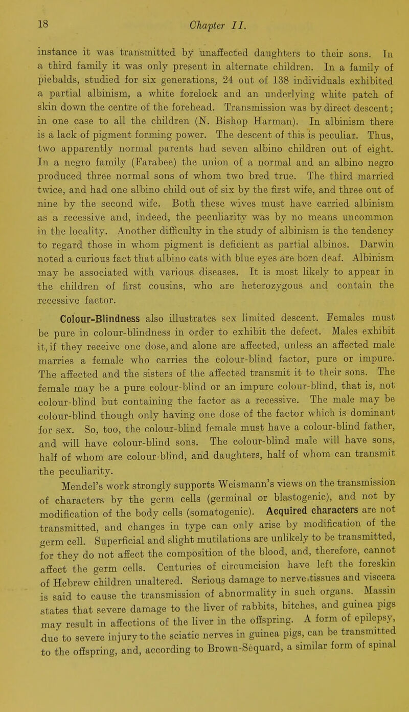 instance it was transmitted by unafiected daughters to their sons. In a third family it was only present in alternate children. In a family of piebalds, studied for six generations, 24 out of 138 individuals exhibited a partial albinism, a white forelock and an underlying white patch of slcin down the centre of the forehead. Transmission was by direct descent; in one case to all the children (N. Bishop Harman). In albinism there is a lack of pigment forming power. The descent of this is peculiar. Thus, two apparently normal parents had seven albino children out of eight. In a negro family (Farabee) the union of a normal and an albino negro produced three normal sons of whom two bred true. The third married twice, and had one albino child out of six by the first wife, and three out of nine bv the second wife. Both these wives must have carried albinism as a recessive and, indeed, the peculiarity was by no means uncommon in the locality. Another difficulty in the study of albinism is the tendency to regard those in whom pigment is deficient as partial albinos. Darwin noted a curious fact that albino cats with blue eyes are born deaf. Albinism may be associated with various diseases. It is most likely to appear in the children of first cousins, who are heterozygous and contain the recessive factor. Colour-Blindness also illustrates sex limited descent. Females must be pure in colour-blindness in order to exhibit the defect. Males exhibit it, if they receive one dose, and alone are affected, unless an affected male marries a female who carries the colour-blind factor, pure or impure. The affected and the sisters of the affected transmit it to their sons. The female may be a pure colour-blind or an impure colour-blind, that is, not colour-blind but containing the factor as a recessive. The male may be colour-blind though only having one dose of the factor which is dominant for sex. So, too, the colour-blind female must have a colour-blind father, and will have colour-blind sons. The colour-blind male will have sons, half of whom are colour-blind, and daughters, half of whom can transmit the peculiarity. Mendel's work strongly supports Weismann's views on the transmission of characters by the germ cells (germinal or blastogenic), and not by modification of the body cells (somatogenic). Acquired characters are not transmitted, and changes in type can only arise by modification of the germ cell. Superficial and slight mutilations are unUkely to be transmitted, for they do not affect the composition of the blood, and, therefore, cannot affect the germ cells. Centuries of circumcision have left the foreskin of Hebrew children unaltered. Serious damage to nerve .tissues and viscera is said to cause the transmission of abnormality in such organs. Massm states that severe damage to the liver of rabbits, bitches, and gmnea pigs may result in affections of the liver in the offspring. A form of epilepsy due to severe injury to the sciatic nerves in guinea pigs, can be transmitted to the offspring, and, according to Brown-Sequard, a similar form of spinal