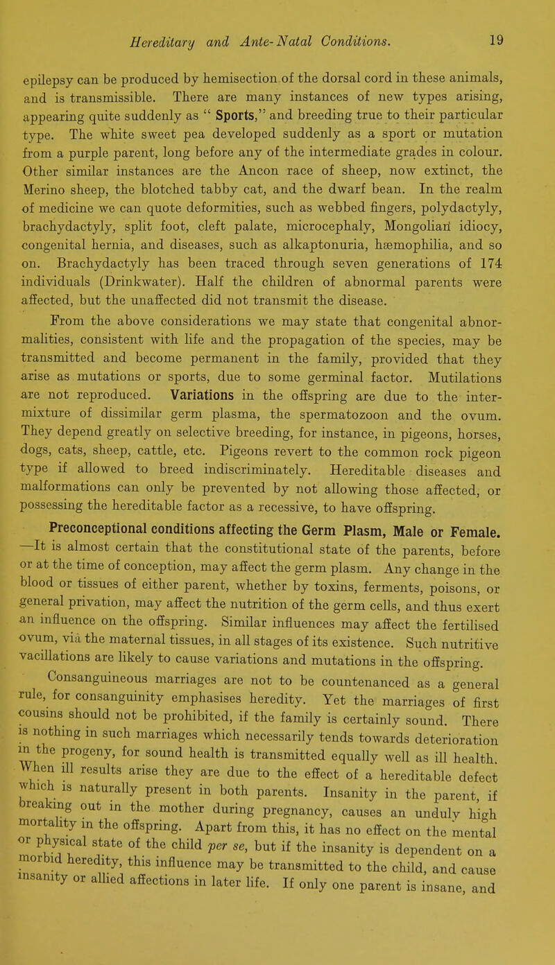 epilepsy can be produced by hemisection of the dorsal cord in these animals, and is transmissible. There are many instances of new types arising, appearing quite suddenly as  Sports, and breeding true to their particular type. The white sweet pea developed suddenly as a sport or mutation from a purple parent, long before any of the intermediate grades in colour. Other similar instances are the Ancon race of sheep, now extinct, the Merino sheep, the blotched tabby cat, and the dwarf bean. In the realm of medicine we can quote deformities, such as webbed fingers, Polydactyly, brachydactyly, split foot, cleft palate, microcephaly, Mongolia]! idiocy, congenital hernia, and diseases, such as alkaptonuria, haemophilia, and so on. Brachydactyly has been traced through seven generations of 174 individuals (Drinkwater). Half the children of abnormal parents were affected, but the unaffected did not transmit the disease. From the above considerations we may state that congenital abnor- malities, consistent with life and the propagation of the species, may be transmitted and become permanent in the family, provided that they arise as mutations or sports, due to some germinal factor. Mutilations are not reproduced. Variations in the offspring are due to the inter- mixture of dissimilar germ plasma, the spermatozoon and the ovum. They depend greatly on selective breeding, for instance, in pigeons, horses, dogs, cats, sheep, cattle, etc. Pigeons revert to the common rock pigeon type if allowed to breed indiscriminately. Hereditable diseases and malformations can only be prevented by not allowing those affected, or possessing the hereditable factor as a recessive, to have offspring. Preconceptional conditions affecting the Germ Plasm, Male or Female. —It is almost certain that the constitutional state of the parents, before or at the time of conception, may affect the germ plasm. Any change in the blood or tissues of either parent, whether by toxins, ferments, poisons, or general privation, may affect the nutrition of the germ cells, and thus exert an influence on the offspring. Similar influences may affect the fertilised ovum, via the maternal tissues, in all stages of its existence. Such nutritive vacillations are likely to cause variations and mutations in the offspring. Consanguineous marriages are not to be countenanced as a general rule, for consanguinity emphasises heredity. Yet the marriages of first cousins should not be prohibited, if the family is certainly sound. There 18 nothing in such marriages which necessarily tends towards deterioration wi, P''^®''^' ^^ ^^^^ transmitted equally well as ill health When ill results arise they are due to the effect of a hereditable defect which is naturally present in both parents. Insanity in the parent if breaking out in the mother during pregnancy, causes an unduly high mortality in the offspring. Apart from this, it has no effect on the mental or physical state of the child per se, but if the insanity is dependent morbid heredity this influence may be transmitted to the child, and c.... insanity or allied affections in later life. If only one parent is insane, and on a cause