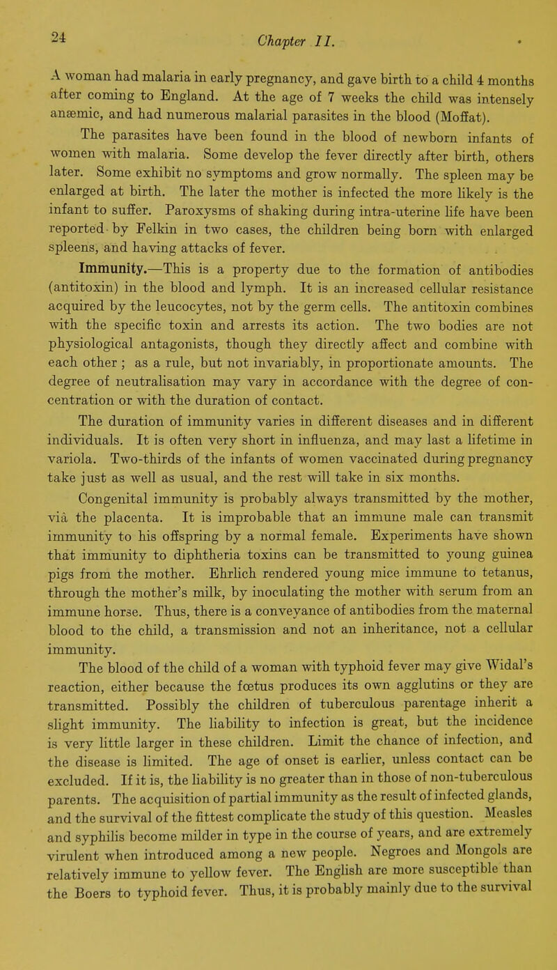 A woman had malaria in early pregnancy, and gave birth to a child 4 months after coming to England. At the age of 7 weeks the child was intensely anaemic, and had numerous malarial parasites in the blood (Moffat). The parasites have been found in the blood of newborn infants of women with malaria. Some develop the fever directly after birth, others later. Some exhibit no symptoms and grow normally. The spleen may be enlarged at birth. The later the mother is infected the more likely is the infant to suffer. Paroxysms of shaking during intra-uterine life have been reported-by Felkin in two cases, the children being born with enlarged spleens, and having attacks of fever. Immunity.—This is a property due to the formation of antibodies (antitoxin) in the blood and lymph. It is an increased cellular resistance acquired by the leucocytes, not by the germ cells. The antitoxin combines with the specific toxin and arrests its action. The two bodies are not physiological antagonists, though they directly affect and combine with each other ; as a rule, but not invariably, in proportionate amounts. The degree of neutralisation may vary in accordance with the degree of con- centration or with the duration of contact. The duration of immunity varies in difierent diseases and in different individuals. It is often very short in influenza, and may last a lifetime in variola. Two-thirds of the infants of women vaccinated during pregnancy take just as well as usual, and the rest will take in six months. Congenital immunity is probably always transmitted by the mother, via the placenta. It is improbable that an immune male can transmit immunity to his offspring by a normal female. Experiments have shown that immunity to diphtheria toxins can be transmitted to yoimg guinea pigs from the mother. Ehrlich rendered young mice immune to tetanus, through the mother's milk, by inoculating the mother with serum from an immune horse. Thus, there is a conveyance of antibodies from the maternal blood to the child, a transmission and not an inheritance, not a cellular immunity. The blood of the child of a woman with typhoid fever may give Widal's reaction, either because the foetus produces its own agglutins or they are transmitted. Possibly the children of tuberculous parentage inherit a slight immunity. The liability to infection is great, but the incidence is very little larger in these children. Limit the chance of infection, and the disease is limited. The age of onset is earlier, unless contact can be excluded. If it is, the liability is no greater than in those of non-tuberculous parents. The acquisition of partial immunity as the result of infected glands, and the survival of the fittest complicate the study of this question. Measles and syphilis become milder in type in the course of years, and are extremely virulent when introduced among a new people. Negroes and Mongols are relatively immune to yellow fever. The EngUsh are more susceptible than the Boers to typhoid fever. Thus, it is probably mainly due to the survival