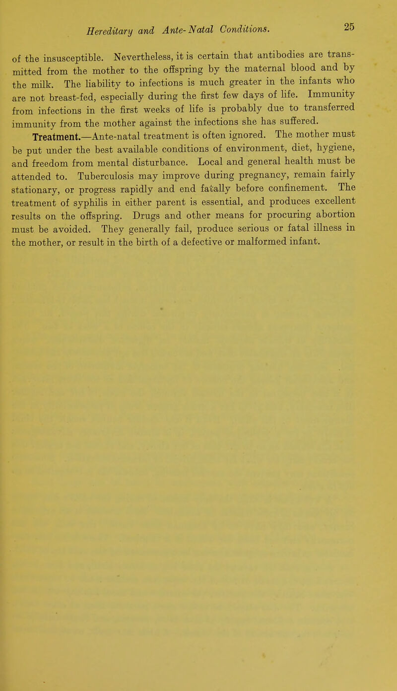 of the insusceptible. Nevertheless, it is certain that antibodies are trans- mitted from the mother to the offspring by the maternal blood and by the milk. The liability to infections is much greater in the infants who are not breast-fed, especially during the first few days of life. Immunity from infections in the first weeks of life is probably due to transferred immunity from the mother against the infections she has suffered. Treatment.—Ante-natal treatment is often ignored. The mother must be put under the best available conditions of environment, diet, hygiene, and freedom from mental disturbance. Local and general health must be attended to. Tuberculosis may improve during pregnancy, remain fairly stationary, or progress rapidly and end fatally before confinement. The treatment of syphilis in either parent is essential, and produces excellent results on the offspring. Drugs and other means for procuring abortion must be avoided. They generally fail, produce serious or fatal illness in the mother, or result in the birth of a defective or malformed infant.