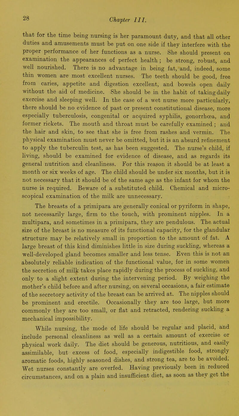 that for the time being nursing is her paramount duty, and that all other duties and amusements must be put on one side if they interfere with the proper performance of her functions as a nurse. She should present on examination the appearances of perfect health ; be strong, robust, and well nourished. There is no advantage in being fat, and, indeed, some thin women are most excellent nurses. The teeth should be good, free from caries, appetite and digestion excellent, and bowels open daily without the aid of medicine. She should be in the habit of taking daily exercise and sleeping well. In the case of a wet nurse more particularly, there should be no evidence of past or present constitutional disease, more especially tuberculosis, congenital or acquired syphilis, gonorrhoea, and former rickets. The mouth and throat must be carefully examined ; and the hair and skin, to see that she is free from rashes and vermin. The physical examination must never be omitted, but it is an absurd refinement to apply the tuberctdin test, as has been suggested. The nurse's child, if living, should be examined for evidence of disease, and as regards its general nutrition and cleanliness. For this reagon it should be at least a month or six weeks of age. The child should be under six months, but it is not necessary that it should be of the same age as the infant for whom the nurse is required. Beware of a substituted cliild. Chemical and micro- scopical examination of the milk are unnecessary. The breasts of a primipara are generally conical or pyriform in shape, not necessarily large, firm to the touch, with prominent nipples. In a multipara, and sometimes in a primipara, they are pendulous. The actual size of the breast is no measure of its functional capacity, for the glandular structure may be relatively small in proportion to the amount of fat. A large breast of this kind diminishes little in size during suckling, whereas a well-developed gland becomes smaller and less tense. Even this is not an absolutely reliable indication of the functional value, for in some women the secretion of milk takes place rapidly during the process of suckling, and only to a slight extent during the intervening period. By weighing the mother's child before and after nursing, on several occasions, a fair estimate of the secretory activity of the breast can be arrived at. The nipples should be prominent and erectile. Occasionally they are too large, but more commonly they are too small, or flat and retracted, rendering suckling a mechanical impossibility. While nursing, the mode of life should be regular and placid, and include personal cleanliness as well as a certain amount of exercise or physical work daily. The diet should be generous, nutritious, and easily assimilable, but excess of food, especially indigestible food, strongly aromatic foods, highly seasoned dishes, and strong tea, are to be avoided. Wet nurses constantly are overfed. Having previously been in reduced circumstances, and on a plain and insufficient diet, as soon as they get the