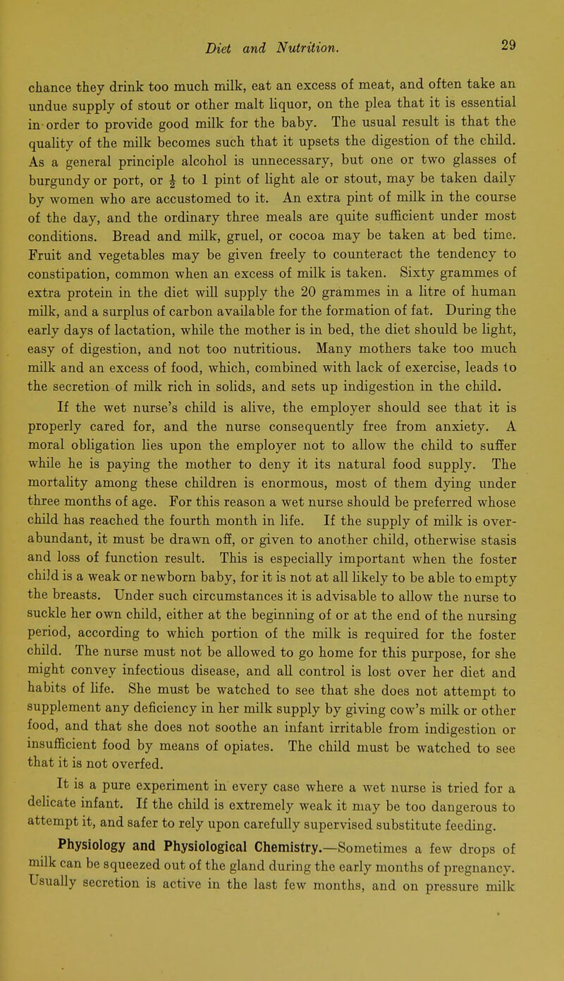 chance they drink too much milk, eat an excess of meat, and often take an undue supply of stout or other malt liquor, on the plea that it is essential in order to provide good milk for the baby. The usual result is that the quality of the milk becomes such that it upsets the digestion of the child. As a general principle alcohol is unnecessary, but one or two glasses of burgundy or port, or | to 1 pint of light ale or stout, may be taken daily by women who are accustomed to it. An extra pint of milk in the course of the day, and the ordinary three meals are quite sufficient under most conditions. Bread and milk, gruel, or cocoa may be taken at bed time. Fruit and vegetables may be given freely to counteract the tendency to constipation, common when an excess of milk is taken. Sixty grammes of extra protein in the diet will supply the 20 grammes in a litre of human milk, and a surplus of carbon available for the formation of fat. During the early days of lactation, while the mother is in bed, the diet should be light, easy of digestion, and not too nutritious. Many mothers take too much milk and an excess of food, which, combined with lack of exercise, leads to the secretion of milk rich in solids, and sets up indigestion in the child. If the wet nurse's child is alive, the employer should see that it is properly cared for, and the nurse consequently free from anxiety. A moral obligation lies upon the employer not to allow the child to sufier while he is paying the mother to deny it its natural food supply. The mortaUty among these children is enormous, most of them dying under three months of age. For this reason a wet nurse should be preferred whose child has reached the fourth month in life. If the supply of milk is over- abundant, it must be drawn off, or given to another child, otherwise stasis and loss of function result. This is especially important when the foster child is a weak or newborn baby, for it is not at all likely to be able to empty the breasts. Under such circumstances it is advisable to allow the nurse to suckle her own child, either at the beginning of or at the end of the nursing period, according to which portion of the milk is required for the foster child. The nurse must not be allowed to go home for this purpose, for she might convey infectious disease, and all control is lost over her diet and habits of life. She must be watched to see that she does not attempt to supplement any deficiency in her milk supply by giving cow's milk or other food, and that she does not soothe an infant irritable from indigestion or insufficient food by means of opiates. The child must be watched to see that it is not overfed. It is a pure experiment in every case where a wet nurse is tried for a delicate infant. If the child is extremely weak it may be too dangerous to attempt it, and safer to rely upon carefully supervised substitute feeding. Physiology and Physiological Chemistry.—Sometimes a few drops of milk can be squeezed out of the gland during the early months of pregnancy. Usually secretion is active in the last few months, and on pressure milk