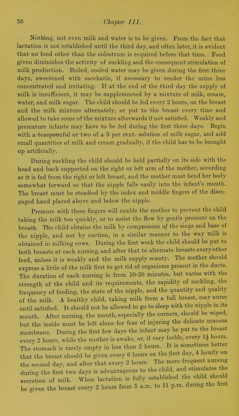 Nothing, not even milk and water is to be given. From tlie fact that lactation is not established until the third day, and often later, it is evident that no food other than the colostrum is required before that time. Food given diminishes the activity of suckling and the consequent stimulation of milk production. Boiled, cooled water may be given during the first three days, sweetened with saccharin, if necessary to render the urine less concentrated and irritating. If at the end of the third day the supply of milk is insufficient, it may be supplemented by a mixture of milk, cream, water, and milk sugar. The child should be fed every 2 hours, on the breast and the milk mixture alternately, or put to the breast every time and allowed to take some of the mixture afterwards if not satisfied. Weakly and premature infants may have to be fed during the first three days. Begin with a teaspoonful or two of a 5 per cent, solution of milk sugar, and add small quantities of milk and cream gradually, if the child has to be brought up artificially. During suckling the child should be held partially on its side with the head and back supported on the right or left arm of the mother, according as it is fed from the right or left breast, and the mother must bend her body somewhat forward so that the nipple falls easily into the infant's mouth. The breast must be steadied by the index and middle fingers of the disen- gaged hand placed above and below the nipple. Pressure with these fingers will enable the mother to prevent the child taking the milk too quickly, or to assist the flow by gentle pressure on the breasfr. The child obtains the milk by compression of the sin^is and base of the nipple, and not by suction, in a similar manner to the way milk is obtained in milking cows. During the first week the child should be put to both breasts at each nursing, and after that to alternate breasts every other feed, unless it is weakly and the milk supply scanty. The mother should express a little of the milk first to get rid of organisms present in the ducts. The duration of each nursing is from 10-20 minutes, but varies with the strength of the child and its requirements, the rapidity of suckling, the frequency of feeding, the state of the nipple, and the quantity and quahty of the milk. A healthy child, taking milk from a full breast, may nurse until satisfied. It should not be allowed to go to sleep with the nipple m its mouth. After nursing, the mouth, especially the corners, should be wiped, but the inside must be left alone for fear of injuring the delicate mucous membrane. During the first few days the infant may be put to the breast every 2 hours, while the mother is awake, or, if very feeble, every 1^ hours. The stomach is rarely empty in less than 2 hours. It is sometinies better that the breast should be given every 6 hours on the first day, 4 hourly on the second day, and after that every 2 hours. The more frequent nursing during the first two days is advantageous to the child, and stimulates the eecretion of milk. When lactation is fully established the child should be given the breast every 2 hours from 5 a.m. to 11 p.m. durmg the first