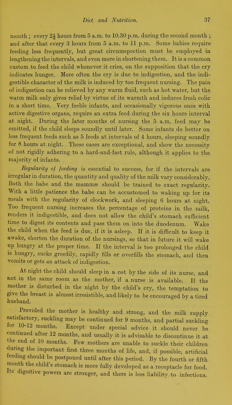 nioiith ; every 2\ hom's from 5 a.m. to 10.30 p.m. during the second month ; and after that every 3 hours from 5 a.m. to 11 p.m. Some babies require feeding less frequently, but great circumspection must be employed in lengthening the intervals, and even more in shortening them. It is a common custom to feed the child whenever it cries, on the supposition that the cry indicates hunger. More often the cry is due to indigestion, and the indi- gestible character of the milk is induced by too frequent nursing. The pain of indigestion can be relieved by any warm fluid, such as hot water, but the warm mUk only gives relief by virtue of its warmth and induces fresh colic in a short time. Very feeble infants, and occasionally vigorous ones with active digestive organs, require an extra feed during the six hours interval at night. During the later months of nursing the 5 a.m. feed may be omitted, if the child sleeps soundly until later. Some infants do better on less frequent feeds such as 5 feeds at intervals of 4 hoiu:s, sleeping soundly for 8 hours at night. These cases are exceptional, and show the necessity of not rigidly adhering to a hard-and-fast rule, although it applies to the majority of infants. Regularity of feeding is essential to success, for if the intervals are irregular in duration, the quantity and quality of the milk vary considerably. Both the babe and the mammae should be trained to exact regularity. With a little patience the babe can be accustomed to waking up for its meals with the regularity of clockwork, and sleeping 6 hours at night. Too frequent nursing increases the percentage of proteins in the milk, renders it indigestible, and does not allow the child's stomach sufficient time to digest its contents and pass them on into the duodenum. Wake the child when the feed is due, if it is asleep. If it is difficult to keep it awake, shorten the duration of the nursings, so that in future it will wake up hungry at the proper time. If the interval is too prolonged the child is hungry, sucks greedily, rapidly fills or overfills the stomach, and then vomits or gets an attack of indigestion. At night the child should sleep in a cot by the side of its nurse, and not in the same room as the mother, if a nurse is available. If the mother is disturbed in the night by the child's cry, the temptation to give the breast is almost irresistible, and likely to be encouraged by a tired husband. Provided the mother is healthy and strong, and the milk supply satisfactory, suckling may be continued for 9 months, and partial suckling for 10-12 months. Except under special advice it should never be contmued after 12 months, and usually it is advisable to discontinue it at the end of 10 months. Few mothers are unable to suckle their children durmg the important first three months of life, and, if possible, artificial feedmg should be postponed until after this period. By the fourth or fifth month the child's stomach is more fully developed as a receptacle for food. Its digestive powers are stronger, and there is less liability to infections.