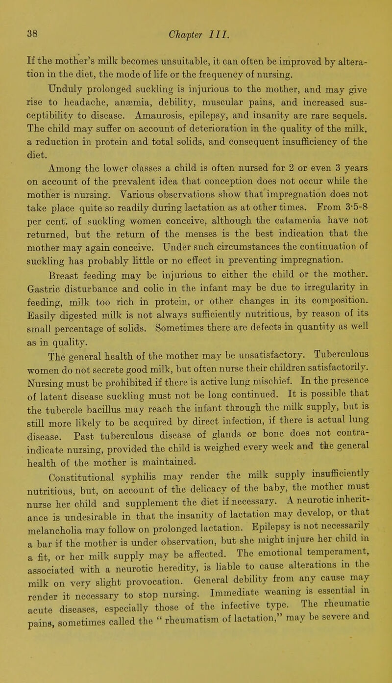 If the motlier's milk becomes unsuitable, it can often be improved by altera- tion in the diet, the mode of life or the frequency of nursing. Unduly prolonged suckling is injurious to the mother, and may give rise to headache, anaemia, debility, muscular pains, and increased sus- ceptibility to disease. Amaurosis, epilepsy, and insanity are rare sequels. The child may suffer on account of deterioration in the quality of the milk, a reduction in protein and total solids, and consequent insufficiency of the diet. Among the lower classes a child is often nursed for 2 or even 3 years on account of the prevalent idea that conception does not occur while the mother is nursing. Various observations show that impregnation does not take place quite so readily during lactation as at other times. From 35-8 per cent, of suckling women conceive, although the catamenia have not returned, but the return of the menses is the best indication that the mother may again conceive. Under such circumstances the continuation of suckling has probably little or no effect in preventing impregnation. Breast feeding may be injurious to either the child or the mother. Gastric disturbance and colic in the infant may be due to irregularity in feeding, milk too rich in protein, or other changes in its composition. Easily digested milk is not always sufficiently nutritious, by reason of its small percentage of solids. Sometimes there are defects in quantity as well as in quality. The general health of the mother may be unsatisfactory. Tuberculous women do not secrete good milk, but often nurse their children satisfactorily. Nursing must be prohibited if there is active lung mischief. In the presence of latent disease suckling must not be long continued. It is possible that the tubercle bacillus may reach the infant through the milk supply, but is still more likely to be acquired by direct infection, if there is actual lung disease. Past tuberculous disease of glands or bone does not contra- indicate nursing, provided the child is weighed every week and the general health of the mother is maintained. Constitutional syphilis may render the milk supply insufficiently nutritious, but, on account of the delicacy of the baby, the mother must nurse her child and supplement the diet if necessary. A neiirotic inherit- ance is undesirable in that the insanity of lactation may develop, or that melancholia may follow on prolonged lactation. Epilepsy is not necessarily a bar if the mother is under observation, but she might injure her child in a fit, or her milk supply may be affected. The emotional temperament, associated with a neurotic heredity, is liable to cause alterations m the milk on very slight provocation. General debility from any cause may render it necessary to stop nursing. Immediate weaning is essential m acute diseases, especially those of the infective type. The rheumatic pains, sometimes called the  rheumatism of lactation, may be severe and