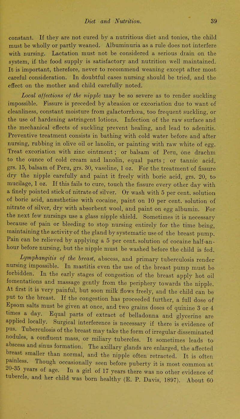 constant. If they are not cured by a nutritious diet and tonics, the child must be wholly or partly weaned. Albuminuria as a rule does not interfere with nursing. Lactation must not be considered a serious drain on the system, if the food supply is satisfactory and nutrition well maintained. It is important, therefore, never to recommend weaning except after most carefvd consideration. In doubtful cases nursing should be tried, and the effect on the mother and child carefully noted. Local affections of the nipple may be so severe as to render suckling impossible. Fissure is preceded by abrasion or excoriation due to want of cleanliness, constant moisture from galactorrhcea, too frequent suckling, or the use of hardening astringent lotions. Infection of the raw surface and the mechanical effects of suckling prevent healing, and lead to adenitis. Preventive treatment consists in bathing with cold water before and after nursing, rubbing in olive oil or lanolin, or painting with raw white of egg. Treat excoriation with zinc ointment; or balsam of Peru, one drachm to the ounce of cold cream and lanolin, equal parts ; or tannic acid, grs. 15, balsam of Peru, grs. 30, vaseline, 1 oz. For the treatment of fissure dry the nipple carefully and paint it freely with boric acid, grs. 20, to mucilage, 1 oz. If this fails to cure, touch the fissure every other day with a finely pointed stick of nitrate of silver. Or wash with 5 per cent, solution of boric acid, anaesthetise with cocaine, paint on 10 per cent, solution of nitrate of silver, dry with absorbent wool, and paint on egg albumin. For the next few nursings use a glass nipple shield. Sometimes it is necessary because of pain or bleeding to stop nursing entirely for the time being, mamtaining the activity of the gland by systematic use of the breast pump. Pam can be relieved by applying a 5 per cent, solution of cocaine half-an- hour before nursing, but the nipple must be washed before the child is fed. Lymphangitis of the breast, abscess, and primary tuberculosis render nursmg impossible. In mastitis even the use of the breast pump must bo forbidden. In the early stages of congestion of the breast apply hot oil fomentations and massage gently from the periphery towards the nipple. At first it is very painful, but soon milk flows freely, and the child can be put to the breast. If the congestion has proceeded further, a full dose of Epsom salts must be given at once, and two grains doses of quinine 3 or 4 times a day. Equal parts of extract of belladonna and glycerine are applied locally. Surgical interference is necessary if there is evidence of pus. Tuberculosis of the breast may take the form of irregular disseminated nodules, a confluent mass, or miliary tubercles. It sometimes leads to abscess and sinus formation. The axillary glands are enlarged, the affected breast smaller than normal, and the nipple often retracted. It is often painless. Though occasionally seen before puberty it is most common at ^0-35 years of age. In a girl of 17 years there was no other evidence of tubercle, and her child was born healthy (E. P. Davis, 1897). About 60