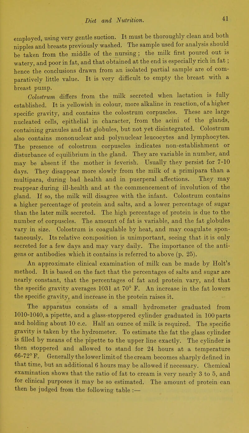 employed, using very gentle suction. It must be thoroughly clean and both nipples and breasts previously washed. The sample used for analysis should be taken from the middle of the nursing ; the milk first poiired out is watery, and poor in fat, and that obtained at the end is especially rich in fat; hence the conclusions drawn from an isolated partial sample are of com- paratively little value. It is very difficult to empty the breast with a breast pump. Colostrum differs from the milk secreted when lactation is fully established. It is yellowish in colour, more alkaline in reaction, of a higher specific gravity, and contains the colostrum corpuscles. These are large nucleated cells, epithelial in character, from the acini of the glands, containing granules and fat globules, but not yet disintegrated. Colostrum also contains mononuclear and polynuclear leucocytes and lymphocytes. The presence of colostrum corpuscles indicates non-establishment or disturbance of equilibrium in the gland. They are variable in number, and may be absent if the mother is feverish. Usually they persist for 7-10 days. They disappear more slowly from the milk of a primipara than a multipara, during bad health and in puerperal afiections. They may reappear during iU-health and at the commencement of involution of the gland. If so, the milk wiU disagree with the infant. Colostrum contains a higher percentage' of protein and salts, and a lower percentage of sugar than the later milk secreted. The high percentage of protein is due to the number of corpuscles. The amount of fat is variable, and the fat globules vary in size. Colostrum is coagulable by heat, and may coagulate spon- taneously. Its relative composition is unimportant, seeing that it is only secreted for a few days and may vary daily. The importance of the anti- gens or antibodies which it contains is referred to above (p. 25). An approximate clinical examination of milk can be made by Holt's method. It is based on the fact that the percentages of salts and sugar are nearly constant, that the percentages of fat and protein vary, and that the specific gravity averages 1031 at 70° F. An increase in the fat lowers the specific gravity, and increase in the protein raises it. The apparatus consists of a small hydrometer graduated from 1010-1040, a pipette, and a glass-stoppered cylinder graduated in 100 parts and holding about 10 c.c. Half an ounce of milk is required. The specific gravity is taken by the hydrometer. To estimate the fat the glass cylinder is filled by means of the pipette to the upper line exactly. The cylinder is then stoppered and allowed to stand for 24 hours at a temperature 66-72° F. Generally the lower limit of the cream becomes sharply defined in that time, but an additional 6 hours may be allowed if necessary. Chemical examination shows that the ratio of fat to cream is very nearly 3 to 5, and for clinical purposes it may be so estimated. The amount of protein can then be judged from the following table :—