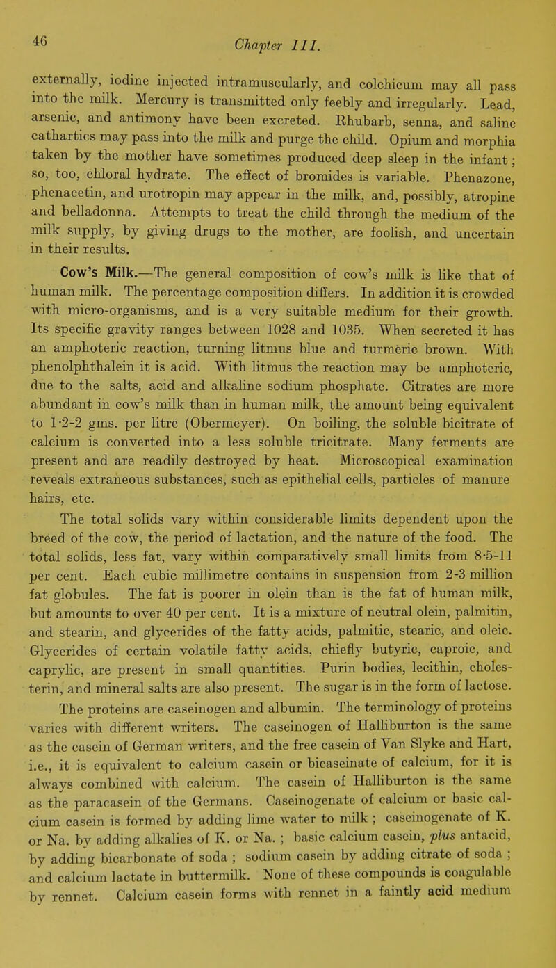 externally, iodine injected intramuscularly, and colchicum may all pass into the milk. Mercury is transmitted only feebly and irregularly. Lead, arsenic, and antimony have been excreted. Rhubarb, senna, and saline cathartics may pass into the milk and purge the child. Opium and morphia taken by the mother have sometimes produced deep sleep in the infant ; so, too, chloral hydrate. The effect of bromides is variable. Phenazone, phenacetin, and urotropin may appear in the milk, and, possibly, atropine and belladonna. Attempts to treat the child through the medium of the milk supply, by giving drugs to the mother, are foolish, and uncertain in their results. Cow's Milk.—The general composition of cow's milk is like that of human milk. The percentage composition differs. In addition it is crowded with micro-organisms, and is a very suitable medium for their growth. Its specific gravity ranges between 1028 and 1035. When secreted it has an amphoteric reaction, turning litmus blue and turmeric brown. With phenolphthalein it is acid. With litmus the reaction may be amphoteric, due to the salts, acid and alkaline sodium phosphate. Citrates are more abundant in cow's milk than in human milk, the amount being equivalent to 1-2-2 gms. per litre (Obermeyer). On boiling, the soluble bicitrate of calcium is converted into a less soluble tricitrate. Many ferments are present and are readily destroyed by heat. Microscopical examination reveals extraneous substances, such as epithelial cells, particles of manure hairs, etc. The total solids vary within considerable limits dependent upon the breed of the cow, the period of lactation, and the nature of the food. The total solids, less fat, vary within comparatively small limits from 8-5-11 per cent. Each cubic millimetre contains in suspension from 2-3 million fat globules. The fat is poorer in olein than is the fat of human milk, but amounts to over 40 per cent. It is a mixture of neutral olein, palmitin, and stearin, and glycerides of the fatty acids, palmitic, stearic, and oleic. Glycerides of certain volatile fatty acids, chiefly butyric, caproic, and caprylic, are present in small quantities. Purin bodies, lecithin, choles- terin, and mineral salts are also present. The sugar is in the form of lactose. The proteins are caseinogen and albumin. The terminology of proteins varies with different writers. The caseinogen of HalHburton is the same as the casein of German writers, and the free casein of Van Slyke and Hart, i.e., it is equivalent to calcium casein or bicaseinate of calcium, for it is always combined with calcium. The casein of Halliburton is the same as the paracasein of the Germans. Caseinogenate of calcium or basic cal- cium casein is formed by adding lime water to milk; caseinogenate of K. or Na. by adding alkalies of K. or Na. ; basic calcium casein, plu^ antacid, by adding bicarbonate of soda ; sodium casein by adding citrate of soda ; and calcium lactate in buttermilk. None of these compounds is coagulable by rennet. Calcium casein forms with rennet in a faintly acid medium