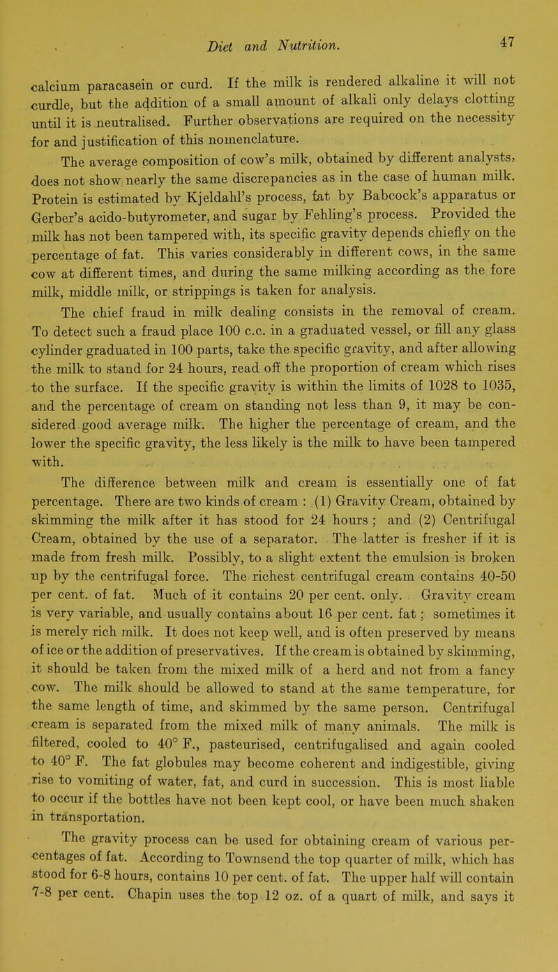 calcium paracasein or curd. If the milk is rendered alkaline it will not curdle, but the addition of a small amount of alkali only delays clotting until it is neutralised. Further observations are required on the necessity for and justification of this nomenclature. The average composition of cow's milk, obtained by different analysts, does not show nearly the same discrepancies as in the case of human milk. Protein is estimated by Kjeldahl's process, fat by Babcock's apparatus or Gerber's acido-butyrometer, and sugar by Fehling's process. Provided the milk has not been tampered with, its specific gravity depends chiefly on the percentage of fat. This varies considerably in difierent cows, in the same cow at different times, and dxiring the same milking according as the fore milk, middle milk, or strippings is taken for analysis. The chief fraud in m.ilk dealing consists in the removal of cream. To detect such a fraud place 100 c.c. in a graduated vessel, or fill any glass cylinder graduated in 100 parts, take the specific gravity, and after allowing the milk to stand for 24 hours, read off the proportion of cream which rises to the surface. If the specific gravity is within the limits of 1028 to 1035, and the percentage of cream on standing not less than 9, it may be con- sidered good average milk. The higher the percentage of cream, and the lower the specific gravity, the less likely is the milk to have been tampered with. The difference between milk and cream is essentially one of fat percentage. There are two kinds of cream : (1) Gravity Cream, obtained by skimming the milk after it has stood for 24 hours ; and (2) Centrifugal Cream, obtained by the use of a separator. The latter is fresher if it is made from fresh milk. Possibly, to a slight extent the emulsion is broken np by the centrifugal force. The richest centrifugal cream contains 40-50 per cent, of fat. Much of it contains 20 per cent. only. Gravity cream is very variable, and usually contains about 16 per cent, fat; sometimes it is merely rich milk. It does not keep well, and is often preserved by means of ice or the addition of preservatives. If the cream is obtained by skimming, it should be taken from the mixed milk of a herd and not from a fancy •cow. The milk should be allowed to stand at the same temperature, for the same length of time, and skimmed by the same person. Centrifugal cream is separated from the mixed milk of many animals. The milk is filtered, cooled to 40° F., pasteurised, centrifugalised and again cooled to 40° F. The fat globules may become coherent and indigestible, giving rise to vomiting of water, fat, and curd in succession. This is most liable to occur if the bottles have not been kept cool, or have been much shaken in transportation. The gravity process can be used for obtaining cream of various per- centages of fat. According to Townsend the top quarter of milk, which has stood for 6-8 hours, contains 10 per cent, of fat. The upper half will contain 7-8 per cent. Chapin uses the top 12 oz. of a quart of milk, and says it