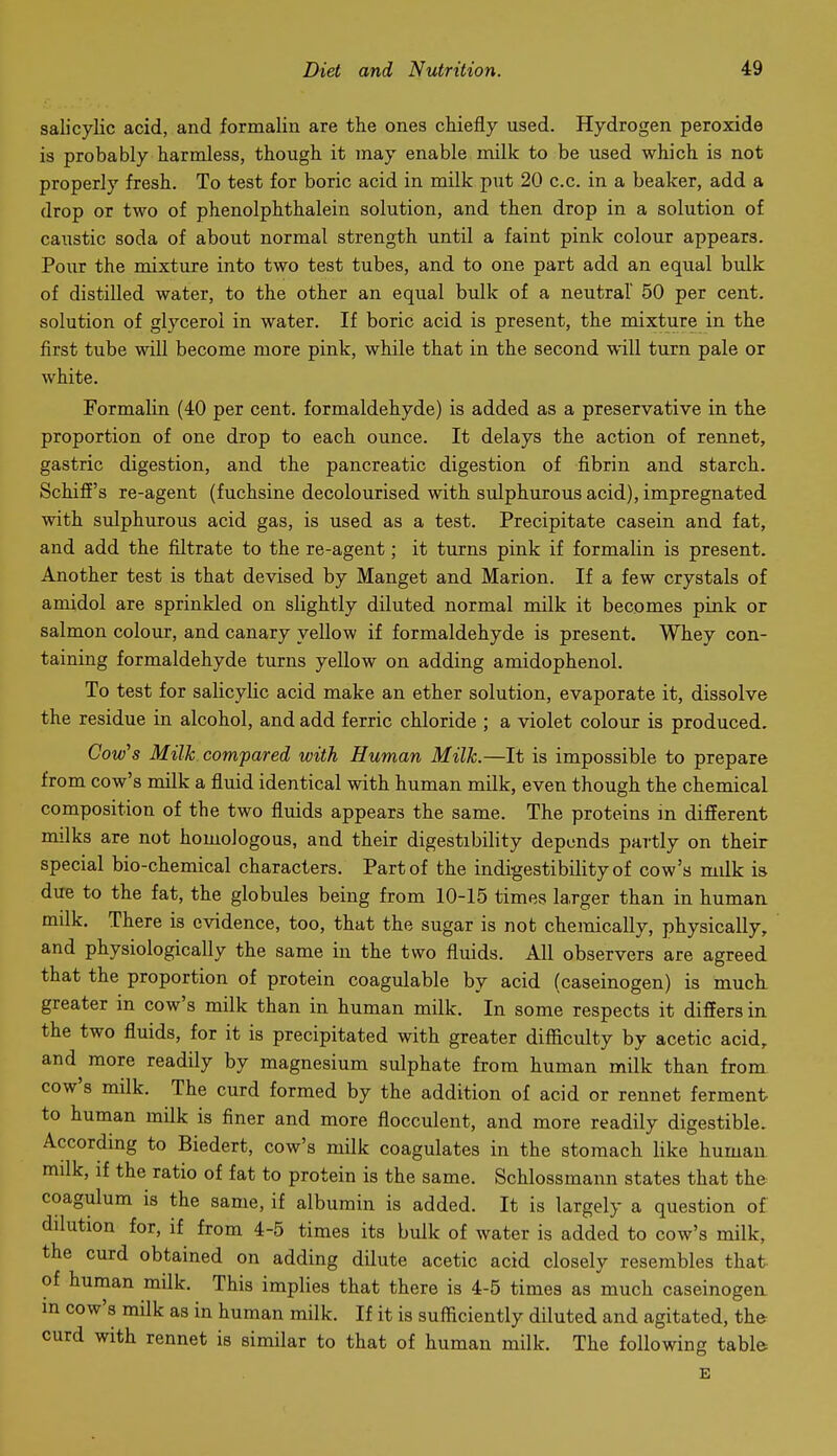 salicyKc acid, and formalin are the ones chiefly used. Hydrogen peroxide is probably harmless, though it may enable milk to be used which is not properly fresh. To test for boric acid in milk put 20 c.c. in a beaker, add a drop or two of phenolphthalein solution, and then drop in a solution of caustic soda of about normal strength until a faint pink colour appears. Pour the mixture into two test tubes, and to one part add an equal bulk of distilled water, to the other an equal bulk of a neutral 50 per cent, solution of glycerol in water. If boric acid is present, the mixture in the first tube will become more pink, while that in the second will turn pale or white. Formalin (40 per cent, formaldehyde) is added as a preservative in the proportion of one drop to each ounce. It delays the action of rennet, gastric digestion, and the pancreatic digestion of fibrin and starch. SchifE's re-agent (fuchsine decolourised with sulphurous acid), impregnated with sulphurous acid gas, is used as a test. Precipitate casein and fat, and add the filtrate to the re-agent; it turns pink if formalin is present. Another test is that devised by Manget and Marion. If a few crystals of amidol are sprinkled on slightly diluted normal milk it becomes pink or salmon colour, and canary yellow if formaldehyde is present. Whey con- taining formaldehyde turns yellow on adding amidophenol. To test for salicylic acid make an ether solution, evaporate it, dissolve the residue in alcohol, and add ferric chloride ; a violet colour is produced. Cow's Milk compared with Human Milk.—It is impossible to prepare from cow's milk a fluid identical with human milk, even though the chemical composition of the two fluids appears the same. The proteins m different milks are not homologous, and their digestibility deponds partly on their special bio-chemical characters. Part of the indigestibility of cow's milk is due to the fat, the globules being from 10-15 times larger than in human milk. There is evidence, too, that the sugar is not chemically, physically, and physiologically the same in the two fluids. All observers are agreed that the proportion of protein coagulable by acid (caseinogen) is much greater in cow's milk than in human milk. In some respects it differs in the two fluids, for it is precipitated with greater difficulty by acetic acid, and more readily by magnesium sulphate from human milk than from cow's milk. The curd formed by the addition of acid or rennet ferment to human milk is finer and more flocculent, and more readily digestible. According to Biedert, cow's milk coagulates in the stomach like human milk, if the ratio of fat to protein is the same. Schlossmann states that the coagulum is the same, if albumin is added. It is largely a question of dilution for, if from 4-5 times its bulk of water is added to cow's milk, the curd obtained on adding dilute acetic acid closely resembles that of human milk. This implies that there is 4-5 times as much caseinogen. in cow's milk as in human milk. If it is sufficiently diluted and agitated, th& curd with rennet is similar to that of human milk. The following table E