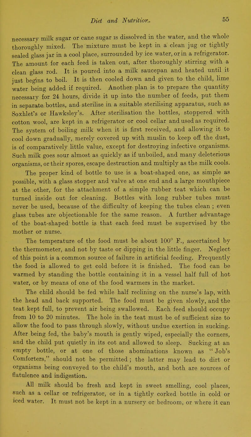 necessary milk sugar or cane sugar is dissolved in the water, and the whole thoroughly mixed. The mixture must be kept in a clean jug or tightly sealed glass jar in a cool place, surrounded by ice water, or in a refrigerator. The amount for each feed is taken out, after thoroughly stirring with a clean glass rod. It is poured into a milk saucepan and heated until it just begins to boil. It is then cooled down and given to the child, lime water being added if required. Another plan is to prepare the quantity necessary for 24 hours, divide it up into the number of feeds, put them in separate bottles, and sterilise in a suitable sterilising apparatus, such as Soxhlet's or Hawksley's. After sterilisation the bottles, stoppered with cotton wool, are kept in a refrigerator or cool cellar and used as required. The system of boiling milk when it is first received, and allowing it to cool down gradually, merely covered up with muslin to keep ofE the dust, is of comparatively little value, except for destroying infective organisms. Such milk goes sour almost as quickly as if unboiled, and many deleterious organisms, or their spores, escape destruction and multiply as the milk cools. The proper kind of bottle to use is a boat-shaped one, as simple as possible, with a glass stopper and valve at one end and a large mouthpiece at the other, for the attachment of a simple rubber teat which can be turned inside out for cleaning. Bottles with long rubber tubes must never be used, because of the difficulty of keeping the tubes clean ; even glass tubes are objectionable for the same reason. A further advantage of the boat-shaped bottle is that each feed must be supervised by the mother or nurse. The temperature of the food must be about 100° F., ascertained by the thermometer, and not by taste or dipping in the little finger. Neglect of this point is a common source of failure in artificial feeding. Frequently the food is allowed to get cold before it is finished. The food can be warmed by standing the bottle containing it in a vessel half full of hot water, or by means of one of the food warmers in the market. The child should be fed while half reclining on the nurse's lap, with the head and back supported. The food must be given slowly, and the teat kept full, to prevent air being swallowed. Each feed should occupy from 10 to 20 minutes. The hole in the teat must be of sufiicient size to allow the food to pass through slowly, without undue exertion in sucking. After being fed, the baby's mouth is gently wiped, especially the corners, and the child put quietly in its cot and allowed to sleep. Sucking at an empty bottle, or at one of those abominations known as  Job's Comforters, should not be permitted ; the latter may lead to dirt or organisms being conveyed to the child's mouth, and both are sources of flatulence and indigestion. All milk should be fresh and kept in sweet smelling, cool places, such as a cellar or refrigerator, or in a tightly corked bottle in cold or Jced water. It must not be kept in a nursery or bedroom, or where it can