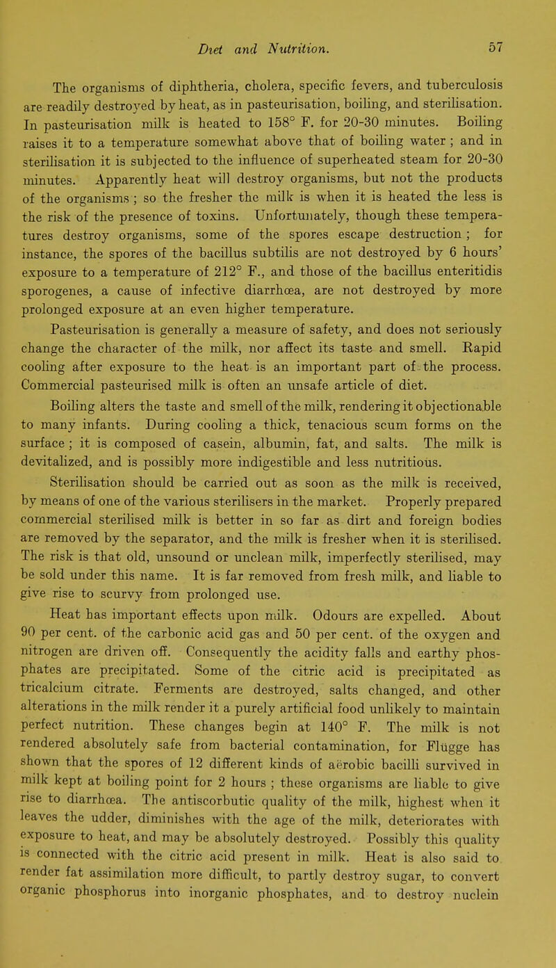 The organisms of diphtheria, cholera, specific fevers, and tuberculosis are readily destroyed by heat, as in pasteurisation, boiling, and sterilisation. In pasteurisation milk is heated to 158° F. for 20-30 minutes. Boiling raises it to a temperature somewhat above that of boiling water ; and in sterilisation it is subjected to the influence of superheated steam for 20-30 minutes. Apparently heat will destroy organisms, but not the products of the organisms ; so the fresher the milk is when it is heated the less is the risk of the presence of toxins. Unfortunately, though these tempera- tures destroy organisms, some of the spores escape destruction; for instance, the spores of the bacillus subtilis are not destroyed by 6 hours' exposure to a temperature of 212° F., and those of the bacillus enteritidis sporogenes, a cause of infective diarrhoea, are not destroyed by more prolonged exposure at an even higher temperature. Pasteurisation is generally a measure of safety, and does not seriously change the character of the milk, nor affect its taste and smell. Rapid cooling after exposure to the heat is an important part of . the process. Commercial pasteurised milk is often an unsafe article of diet. Boiling alters the taste and smell of the milk, rendering it objectionable to many infants. During cooling a thick, tenacious scum forms on the surface; it is composed of casein, albumin, fat, and salts. The milk is devitalized, and is possibly more indigestible and less nutritious. Sterilisation should be carried out as soon as the milk is received, by means of one of the various sterilisers in the market. Properly prepared commercial sterilised milk is better in so far as dirt and foreign bodies are removed by the separator, and the milk is fresher when it is sterilised. The risk is that old, unsound or unclean milk, imperfectly sterilised, may be sold under this name. It is far removed from fresh milk, and liable to give rise to scurvy from prolonged use. Heat has important efiects upon milk. Odours are expelled. About 90 per cent, of the carbonic acid gas and 50 per cent, of the oxygen and nitrogen are driven off. Consequently the acidity falls and earthy phos- phates are precipitated. Some of the citric acid is precipitated as tricalcium citrate. Ferments are destroyed, salts changed, and other alterations in the milk render it a purely artificial food unlikely to maintain perfect nutrition. These changes begin at 140° F. The milk is not rendered absolutely safe from bacterial contamination, for Fltigge has shown that the spores of 12 different kinds of aerobic bacilli survived in milk kept at boiling point for 2 hours ; these organisms are liable to give rise to diarrhoea. The antiscorbutic quality of the milk, highest when it leaves the udder, diminishes with the age of the milk, deteriorates mth exposure to heat, and may be absolutely destroyed. Possibly this quality IS connected with the citric acid present in milk. Heat is also said to. render fat assimilation more difficult, to partly destroy sugar, to convert organic phosphorus into inorganic phosphates, and to destroy nuclein
