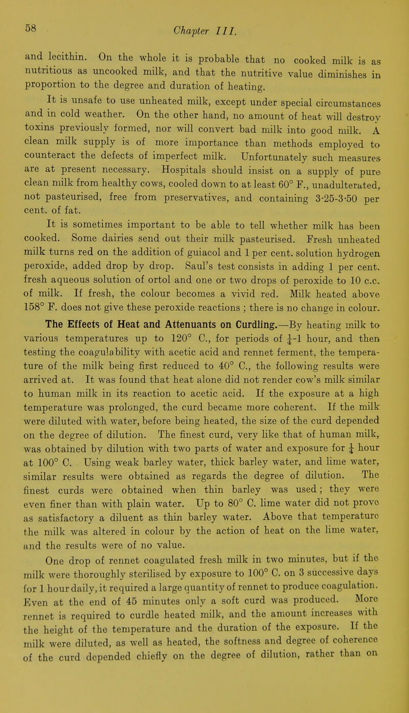 and lecittin. On the whole it is probable that no cooked milk is as nutritious as uncooked milk, and that the nutritive value diminishes in proportion to the degree and duration of heating. It IS unsafe to use unheated milk, except under special circumstances and in cold weather. On the other hand, no amount of heat will destroy toxins previously formed, nor will convert bad milk into good milk. A clean milk supply is of more importance than methods employed to counteract the defects of imperfect milk. Unfortunately such measures are at present necessary. Hospitals should insist on a supply of pure clean milk from healthy cows, cooled down to at least 60° F., unadulterated, not pasteurised, free from preservatives, and containing 3-25-3-50 per cent, of fat. It is sometimes important to be able to tell whether milk has been cooked. Some dairies send out their milk pasteurised. Fresh unheated milk turns red on the addition of guiacol and 1 per cent, solution hydrogen peroxide, added drop by drop. Saul's test consists in adding 1 per cent, fresh aqueous solution of ortol and one or two drops of peroxide to 10 c.c. of milk. If fresh, the colour becomes a vivid red. Milk heated above 158° F. does not give these peroxide reactions ; there is no change in colour. The Effects of Heat and Attenuants on Curdling.—By heating milk to various temperatures up to 120° C, for periods of J-1 hour, and then testing the coagulability with acetic acid and rennet ferment, the tempera- ture of the milk being first reduced to 40° C, the following results were arrived at. It was found that heat alone did not render cow's milk similar to human milk in its reaction to acetic acid. If the exposure at a high temperature was prolonged, the curd became more coherent. If the milk were diluted with water, before being heated, the size of the curd depended on the degree of dilution. The finest curd, very like that of human mUk, was obtained by dilution with two parts of water and exposure for J hour at 100° C. Using weak barley water, thick barley water, and lime water, similar results were obtained as regards the degree of dilution. The finest curds were obtained when thin barley was used; they were even finer than with plain water. Up to 80° C. lime water did not prove as satisfactory a diluent as thin barley water. Above that temperature the milk was altered in colour by the action of heat on the lime water, and the results were of no value. One drop of rennet coagulated fresh milk in two minutes, but if the milk were thoroughly sterilised by exposure to 100° C. on 3 successive days for 1 hour daily, it required a large quantity of rennet to produce coagulation. Even at the end of 45 minutes only a soft curd was produced. More rennet is required to curdle heated milk, and the amount increases with the height of the temperature and the duration of the exposure. If the milk were diluted, as well as heated, the softness and degree of coherence of the curd depended chiefly on the degree of dilution, rather than on