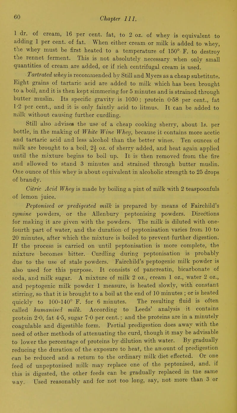 1 dr. of cream, 16 per cent, fat, to 2 oz. of whey is equivalent to adding 1 per cent, of fat. When either cream or milk is added to whey, the whey must be first heated to a temperature of 150° F. to destroy the rennet ferment. This is not absolutely necessary when only small quantities of cream are added, or if rich centrifugal cream is used. Tartrated whey is recommended by Still and Myers as a cheap substitute. Eight grains of tartaric acid are added to milk which has been brought to a boil, and it is then kept simmering for 5 minutes and is strained through butter muslin. Its specific gravity is 1030 : protein 0-58 per cent., fat 1-2 per cent., and it is only faintly acid to litmus. It can be added to milk without causing further curdling. Still also advises the use of a cheap cooking sherry, about Is. per bottle, in the making of White Wine Whey, because ifc contains more acetic and tartaric acid and less alcohol than the better wines. Ten ounces of milk are brought to a boil, 2J oz. of sherry added, and heat again applied until the mixture begins to boil up. Ifc is then removed from the fire and allowed to stand 3 minutes and strained through butter muslin. One ounce of this whey is about equivalent in alcoholic strength to 25 drops of brandy. Citric Acid Whey is made by boiling a pint of milk with 2 teaspoonfuls of lemon juice. Peptonised or predigested milk is prepared by means of Fairchild's zymine powders, or the AUenbury peptonising powders. Directions for making it are given with the powders. The milk is diluted with one- fourth part of water, and the duration of peptonisation varies from 10 to 20 minutes, after which the mixture is boiled to prevent further digestion. If the process is carried on until peptonisation is more complete, the mixture becomes bitter. Curdling during peptonisation is probably due to the use of stale powders. Fairchild's peptogenic milk powder is also used for this purpose. It consists of pancreatin, bicarbonate of soda, and milk sugar. A mixture of milk 2 oz., cream 1 oz., water 2 oz., and peptogenic milk powder 1 measure, is heated slowly, with constant stirring, so that it is brought to a boil at the end of 10 minutes ; or is heated quickly to 100-140° F. for 6 minutes. The resulting fluid is often called humanised milk. According to Leeds' analysis it contains protein 2-0, fat 4-5, sugar 7-0 per cent.; and the proteins are in a minutely coagulable and digestible form. Partial predigestion does away with the need of other methods of attenuating the curd, though it may be advisable to lower the percentage of proteins by dilution with water. By gradually reducing the duration of the exposure to heat, the aniount of predigestion can be reduced and a return to the ordinary milk diet effected. Or one feed of unpeptonised n;ilk may replace one of the peptonised, and. if this is digested, the other feeds can be gradually replaced in the same way. Used reasonably and for not too long, say, not more than 3 or