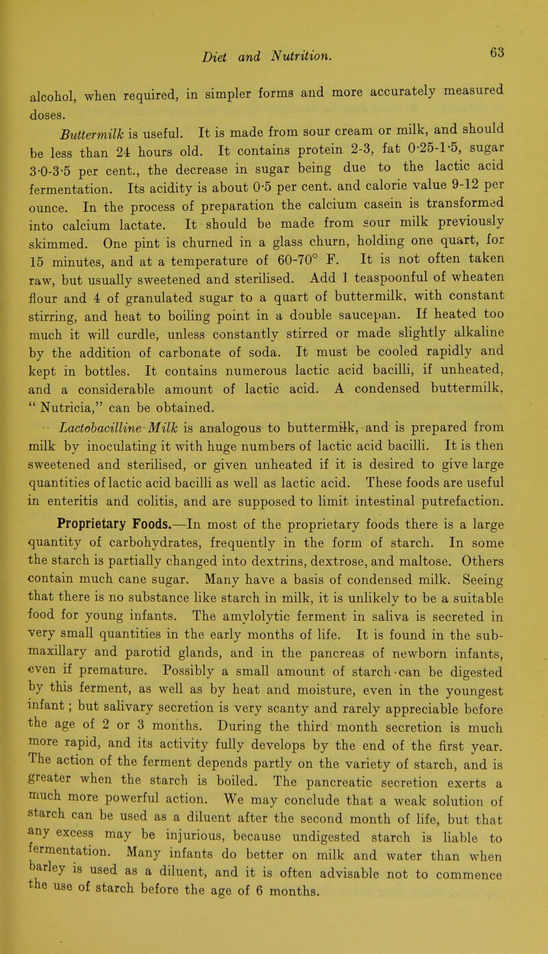 alcohol, when required, in simpler forms and more accurately measured doses. Buttermilk is useful. It is made from sour cream or milk, and should be less than 24 hours old. It contains protein 2-3, fat 0-25-1-5, sugar 3-0-3-5 per cent., the decrease in sugar being due to the lactic acid fermentation. Its acidity is about 0-5 per cent, and calorie value 9-12 per ounce. In the process of preparation the calcium casein is transformed into calcium lactate. It should be made from sour milk previously skimmed. One pint is churned in a glass churn, holding one quart, for 15 minutes, and at a temperature of 60-70° F. It is not often taken raw, but usually sweetened and sterilised. Add 1 teaspoonful of wheaten flour and 4 of granulated sugar to a quart of buttermilk, with constant stirring, and heat to boiling point in a double saucepan. If heated too much it will curdle, unless constantly stirred or made slightly alkaline by the addition of carbonate of soda. It must be cooled rapidly and kept in bottles. It contains numerous lactic acid bacilli, if unheated, and a considerable amount of lactic acid. A condensed buttermilk,  Nutricia, can be obtained. Lactobacilline Milk is analogous to buttermilk, and is prepared from milk by inoculating it with huge numbers of lactic acid bacilli. It is then sweetened and sterilised, or given unheated if it is desired to give large quantities of lactic acid bacilli as well as lactic acid. These foods are useful in enteritis and colitis, and are supposed to limit intestinal putrefaction. Proprietary Foods.—In most of the proprietary foods there is a large quantity of carbohydrates, frequently in the form of starch. In some the starch is partially changed into dextrins, dextrose, and maltose. Others contain much cane sugar. Many have a basis of condensed milk. Seeing that there is no substance like starch in milk, it is unlikely to be a suitable food for young infants. The amylolytic ferment in saliva is secreted in very small quantities in the early months of life. It is found in the sub- maxillary and parotid glands, and in the pancreas of newborn infants, even if premature. Possibly a small amount of starch-can be digested by this ferment, as well as by heat and moisture, even in the youngest infant; but salivary secretion is very scanty and rarely appreciable before the age of 2 or 3 months. During the third month secretion is much more rapid, and its activity fully develops by the end of the first year. The action of the ferment depends partly on the variety of starch, and is greater when the starch is boiled. The pancreatic secretion exerts a much more powerful action. We may conclude that a weak solution of starch can be used as a diluent after the second month of life, but that any excess may be injurious, because undigested starch is liable to fermentation. Many infants do better on milk and water than when barley is used as a diluent, and it is often advisable not to commence the use of starch before the age of 6 months.
