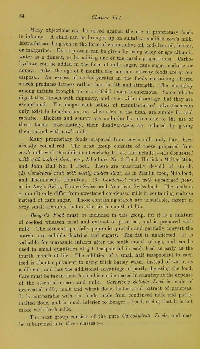 Many objections can be raised against the use of proprietary foods in infancy. A child can be brought up on suitably modified cow's milk. Extra fat can be given in the form of cream, olive oil, cod-liver oil, butter, or margarine. Extra protein can be given by using whey or egg albumin water as a diluent, or by adding one of the casein preparations. Carbo- hydrate can be added in the form of milk sugar, cane sugar, maltose, or honey. After the age of 6 months the common starchy foods , are at our disposal. An excess of carbohydrates in the foods containing altered starch produces fatness rather than health and strength. The mortality among infants brought up on artificial foods is enormous. Some infants digest these foods with impunity, and even with advantage, but they are exceptional. The magnificent babies of manufacturers' advertisements only exist in imagination, or, when seen in the flesh, are simply fat and rachitic. Eickets and scurvy are imdoubtedly often due to the use of these foods. Fortunately, their disadvantages are reduced by giving them mixed with cow's milk. Many proprietary foods prepared from cow's milk only have been already considered. The next group consists of those prepared from cow's milk with the addition of carbohydrates, and include :—(1) Condensed milk with malted flour, e.g., AUenbury No. 2 Food, Horlick's Malted Milk, and John Bull No. 1 Food. These are practically devoid of starch. (2) Condensed milk with partly malted flour, as in Manhu food, Milo food, and Theinhardt's Infantina. (3) Condensed milk with unchanged flour, as in Anglo-Swiss, Franco-Swiss, and American-Swiss food. The foods in group (1) only differ from sweetened coudensed milk in containing maltose instead of cane sugar. Those containing starch are unsuitable, except in very small amounts, before the sixth month of life. Benger^s Food must be included in this group, for it is a mixture of cooked wheaten meal and extract of pancreas, and is prepared with milk. The ferments partially peptonise protein and partially convert the starch into soluble dextrins and sugars. The fat is unaffected. It is valuable for marasmic infants after the sixth month of age, and can be used in small quantities of ^-1 teaspoonful in each feed as early as the fourth month of life. The addition of a small half teaspoonful to each feed is about equivalent to using thick barley water, instead of water, as a diluent, and has the additional advantage of partly digesting the food. Care must be taken that the food is not increased in quantity at the expense of the essential cream and milk. CarnricFs Soluble Food is made of desiccated milk, malt and wheat flour, lactose, and extract of pancreas. It is comparable with the foods made from condensed milk and partly malted flour, and is much inferior to Benger's Food, seeing that it is not made with fresh milk. The next group consists of the pure Carbohydrate Foods, and may be subdivided into three classes :—