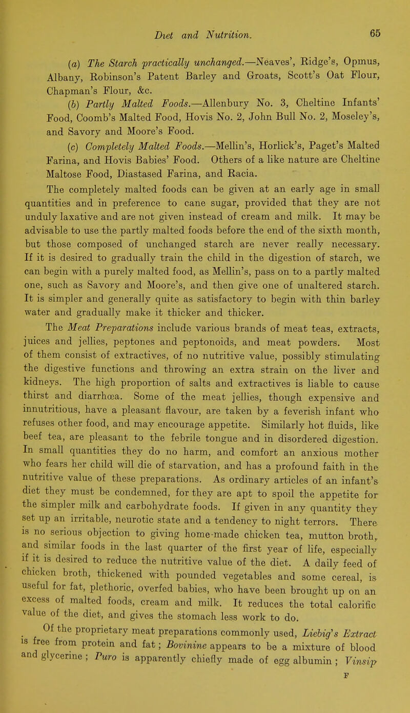 (a) The Starch practically unchanged—Neaves', Ridge's, Opmus, Albany, Robinson's Patent Barley and Groats, Scott's Oat Flour, Chapman's Flour, &c. (b) Partly Malted Foods.—AUenbury No. 3, Cheltine Infants' Food, Coomb's Malted Food, Hovis No. 2, John Bull No. 2, Moseley's, and Savory and Moore's Food. (c) Completely Malted Foods.—Mellin's, Horlick's, Paget's Malted Farina, and Hovis Babies' Food. Others of a like nature are Cheltine Maltose Food, Diastased Farina, and Racia. The completely malted foods can be given at an early age in small quantities and in preference to cane sugar, provided that they are not unduly laxative and are not given instead of cream and milk. It may be advisable to use the partly malted foods before the end of the sixth month, but those composed of unchanged starch are never really necessary. If it is desired to gradually train the child in the digestion of starch, we can begin with a purely malted food, as Mellin's, pass on to a partly malted one, such as Savory and Moore's, and then give one of unaltered starch. It is simpler and generally quite as satisfactory to begin with thin barley water and gradually make it thicker and thicker. The Meat Preparations include various brands of meat teas, extracts, juices and jellies, peptones and peptonoids, and meat powders. Most of them consist of extractives, of no nutritive value, possibly stimulating the digestive functions and throwing an extra strain on the liver and kidneys. The high proportion of salts and extractives is liable to cause thirst and diarrhasa. Some of the meat jellies, though expensive and innutritions, have a pleasant flavour, are taken by a feverish infant who refuses other food, and may encourage appetite. Similarly hot fluids, like beef tea, are pleasant to the febrile tongue and in disordered digestion. In small quantities they do no harm, and comfort an anxious mother who fears her child will die of starvation, and has a profound faith in the nutritive value of these preparations. As ordinary articles of an infant's diet they must be condemned, for they are apt to spoil the appetite for the simpler milk and carbohydrate foods. If given in any quantity they set up an irritable, neurotic state and a tendency to night terrors. There IS no serious objection to giving home-made chicken tea, mutton broth,, and similar foods in the last quarter of the first year of life, especially if It is desired to reduce the nutritive value of the diet. A daily feed of chicken broth, thickened with pounded vegetables and some cereal, is useful for fat, plethoric, overfed babies, who have been brought up on an excess of malted foods, cream and milk. It reduces the total calorific value of the diet, and gives the stomach less work to do. Of the proprietary meat preparations commonly used, Liebig's Extract IS free from protein and fat; Bovinine appears to be a mixture of blood and glycerine ; Puro is apparently chiefly made of egg albumin ; Vinsip