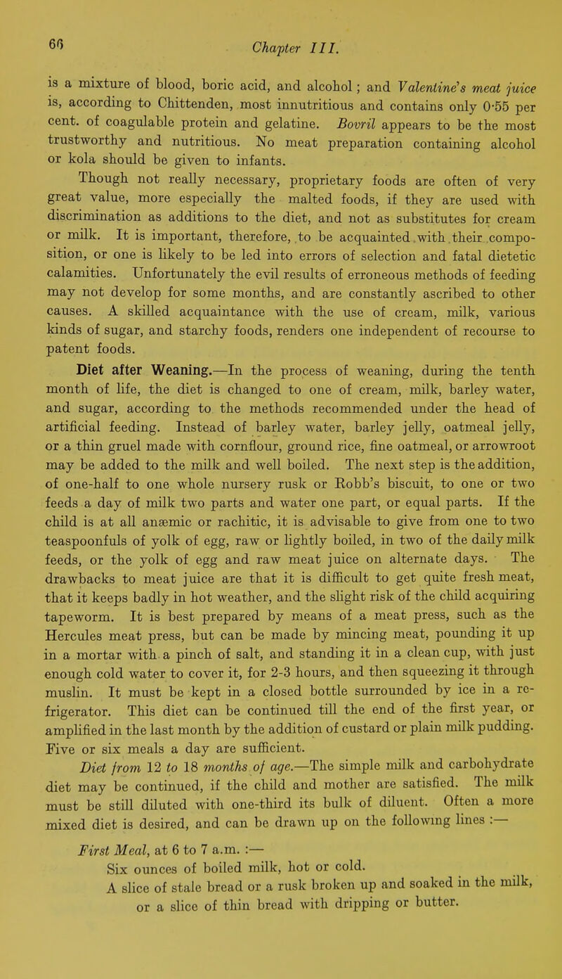 60 is a mixture of blood, boric acid, and alcohol; and Valentine's meat juice is, according to Chittenden, most innutritions and contains only 0-55 per cent, of coagulable protein and gelatine. Bovril appears to be the most trustworthy and nutritious. No meat preparation containing alcohol or kola should be given to infants. Though not really necessary, proprietary foods are often of very great value, more especially the malted foods, if they are used with discrimination as additions to the diet, and not as substitutes for cream or milk. It is important, therefore, to be acquainted .with.their .compo- sition, or one is likely to be led into errors of selection and fatal dietetic calamities. Unfortunately the evil results of erroneous methods of feeding may not develop for some months, and are constantly ascribed to other causes. A skilled acquaintance with the use of cream, milk, various kinds of sugar, and starchy foods, renders one independent of recourse to patent foods. Diet after Weaning.—In the process of weaning, during the tenth montb of life, the diet is changed to one of cream, milk, barley water, and sugar, according to the methods recommended under the head of artificial feeding. Instead of barley water, barley jelly, oatmeal jelly, or a thin gruel made with cornflour, ground rice, fine oatmeal, or arrowroot may be added to the milk and well boiled. The next step is the addition, of one-half to one whole nursery rusk or Eobb's biscuit, to one or two feeds a day of milk two parts and water one part, or equal parts. If the child is at all anaemic or rachitic, it is advisable to give from one to two teaspoonfuls of yolk of egg, raw or lightly boiled, in two of the daily milk feeds, or the yolk of egg and raw meat juice on alternate days. The drawbacks to meat juice are that it is difiicult to get quite fresh meat, that it keeps badly in hot weather, and the slight risk of the child acquiring tapeworm. It is best prepared by means of a meat press, such as the Hercules meat press, but can be made by mincing meat, pounding it up in a mortar with, a pinch of salt, and standing it in a clean cup, with just enough cold water to cover it, for 2-3 hours, and then squeezing it through muslin. It must be kept in a closed bottle surrounded by ice in a re- frigerator. This diet can be continued till the end of the first year, or amplified in the last month by the addition of custard or plain milk pudding. Pive or six meals a day are sufficient. Diet from 12 to 18 months of age—The simple milk and carbohydrate diet may be continued, if the child and mother are satisfied. The milk must be still diluted with one-thixd its bulk of diluent. Often a more mixed diet is desired, and can be drawn up on the foUowmg lines :— First Meal, at 6 to 7 a.m. :— Six ounces of boiled milk, hot or cold. A slice of stale bread or a rusk broken up and soaked in the milk, or a slice of thin bread with dripping or butter.