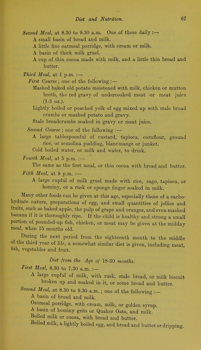 Second Meal, at 8.30 to 9.30 a.m. One of these daily:— A small basin of bread and milk, A little fine oatmeal porridge, with cream or milk. A basin of thick milk gruel. A cup of thin cocoa made with milk, and a little thin bread and butter. Third Meal, at 1 p.m. :— First Course ; one of the following :— Mashed baked old potato moistened with milk, chicken or mutton broth, the red gravy of undercooked meat or meat jmce (1-3 oz.). Lightly boiled or poached yolk of egg mixed up with stale bread crumbs or mashed potato and gravy. Stale breadcrumbs soaked in gravy or meat juice. Second Course ; one of the following :— A large tablespoonful of custard, tapioca, cornflour, ground rice, or semolina pudding, blancmange or junket. Cold boiled water, or milk and water, to drink. Fourth Meal, at 5 p.m. :— The same as the first meal, or thin cocoa with bread and butter. Fifth Meal, at 9 p.m. :— A large cupful of milk gruel made with rice, sago, tapioca, or hominy, or a rusk or sponge finger soaked in milk. Many other foods can be given at this age, especially those of a carbo- hydrate nature, preparations of egg, and small quantities of jellies and frmts, such as baked apple, the pulp of grape and oranges, and even mashed banana if it is thorougHy ripe. If the child is healthy and strong a small portion of pounded-up fish, chicken, or meat may be given at the midday meal, when 15 months old. During the next period from the eighteenth month to the middle of the third year of life, a somewhat similar diet is given, including meat, fish, vegetables and fruit. Diet from the Age of 18-30 months. First Meal, 6.30 to 7.30 a.m. :— A large cupful of milk, with rusk, stale bread, or milk biscuit broken up and soaked in it, or some bread and butter. Second Meal, at 8.30 to 9.30 a.m. ; one of the following A basin of bread and milk. Oatmeal porridge, with cream, milk, or golden syrup. A basin of hominy grits or Quaker Oats, and milk. Boiled milk or cocoa, with bread and butter. Boiled milk, a lightly boiled egg, and bread and butter or dripping.