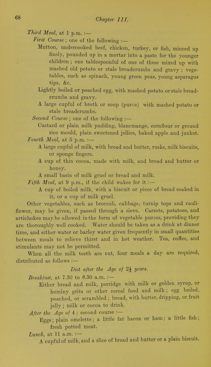 Third Meal, at 1 p.m. :— First Course ; one of the following :— Mutton, undercooked beef, chicken, turkey, or fish, minced up finely, pounded up in a mortar into a paste for the younger children; one tablespoonful of one of these mixed up with mashed old potato or stale breadcrumbs and gravy : vege- tables, such as spinach, young green peas, young asparagus tips, &c. Lightly boiled or poached egg, with mashed potato or stale bread- crumbs and gravy. A large cupful of broth or soup (puree) with mashed potato or stale breadcrumbs. Second Course ; one of the following :— Custard or plain milk pudding, blancmange, cornflour or groimd rice mould, plain sweetened jellies, baked apple and junket. Fourth Meal, at 5 p.m. :— A large cupful of milk, with bread and butter, rusks, milk biscuits, or sponge fingers. A cup of thin cocoa, made with milk, and bread and butter or honey. A small basin of milk gruel or bread and milk. Fifth Meal, at 9 p.m., if the child wakes for it :— A cup of boiled milk, with a biscuit or piece of bread soaked in it, or a cup of milk gruel. Other vegetables, such as broccoli, cabbage, turnip tops and cauli- flower, may be given, if passed through a sieve. Carrots, potatoes, and artichokes may be allowed in the form of vegetable purees, providing they are thoroughly well cooked. Water should be taken as a drink at dinner time, and either water or barley water given frequently in small quantities between meals to relieve thirst and in hot weather. Tea, cofiee, and stimulants may not be permitted. When all the milk teeth are cut, four meals a day are required, distributed as follows :— Diet after the Age of 2J years. Breakfast, at 7.30 to 8.30 a.m. :— Either bread and milk, porridge with milk or golden syrup, or hominy grits or other cereal food and milk; egg boiled, poached, or scrambled ; bread, with butter, dripping, or fruit jelly; milk or cocoa to drink. After the Age of 4 ; second course :— Eggs; plain omelette; a little fat bacon or ham; a little fish; fresh potted meat. Lunch, at 11 a.m. :— A cupful of milk, and a slice of bread and butter or a plain biscuit.