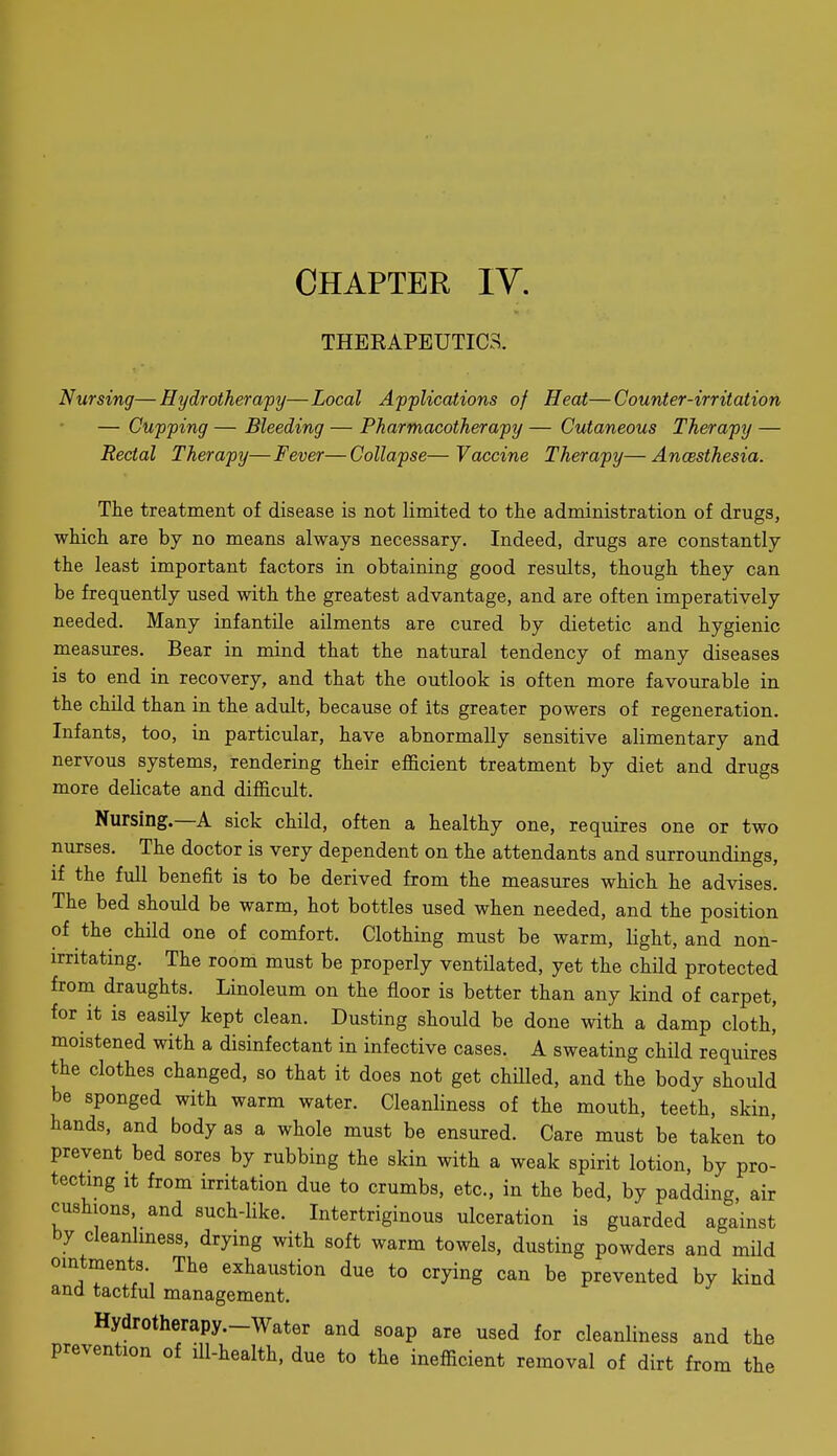 CHAPTER lY. THEEAPBUTICS. Nursing—Hydrotherapy—Local Applications of Heat—Counter-irritation — Cupping — Bleeding — Pharmacotherapy — Cutaneous Therapy — Rectal Therapy—Fever—Collapse—Vaccine Therapy—Ancesthesia. The treatment of disease is not limited to the administration of drugs, which are by no means always necessary. Indeed, drugs are constantly the least important factors in obtaining good results, though they can be frequently used with the greatest advantage, and are often imperatively needed. Many infantile ailments are cured by dietetic and hygienic measures. Bear in mind that the natural tendency of many diseases is to end in recovery, and that the outlook is often more favourable in the child than in the adult, because of its greater powers of regeneration. Infants, too, in particular, have abnormally sensitive alimentary and nervous systems, rendering their eflScient treatment by diet and drugs more delicate and difficult. Nursing.—A sick child, often a healthy one, requires one or two nurses. The doctor is very dependent on the attendants and surroundings, if the full benefit is to be derived from the measures which he advises. The bed should be warm, hot bottles used when needed, and the position of the child one of comfort. Clothing must be warm, light, and non- irritating. The room must be properly ventilated, yet the child protected from draughts. Linoleum on the floor is better than any kind of carpet, for it is easily kept clean. Dusting should be done with a damp cloth,' moistened with a disinfectant in infective cases. A sweating child requires the clothes changed, so that it does not get chiUed, and the body should be sponged with warm water. Cleanliness of the mouth, teeth, skin, hands, and body as a whole must be ensured. Care must be taken to prevent bed sores by rubbing the skin with a weak spirit lotion, by pro- tecting It from irritation due to crumbs, etc., in the bed, by padding, air cushions, and such-like. Intertriginous ulceration is guarded against by cleanlmess, drying with soft warm towels, dusting powders and mUd ointments. The exhaustion due to crying can be prevented by kind and tactful management. Hydrotherapy.-Water and soap are used for cleanliness and the prevention of ill-health, due to the inefficient removal of dirt from the