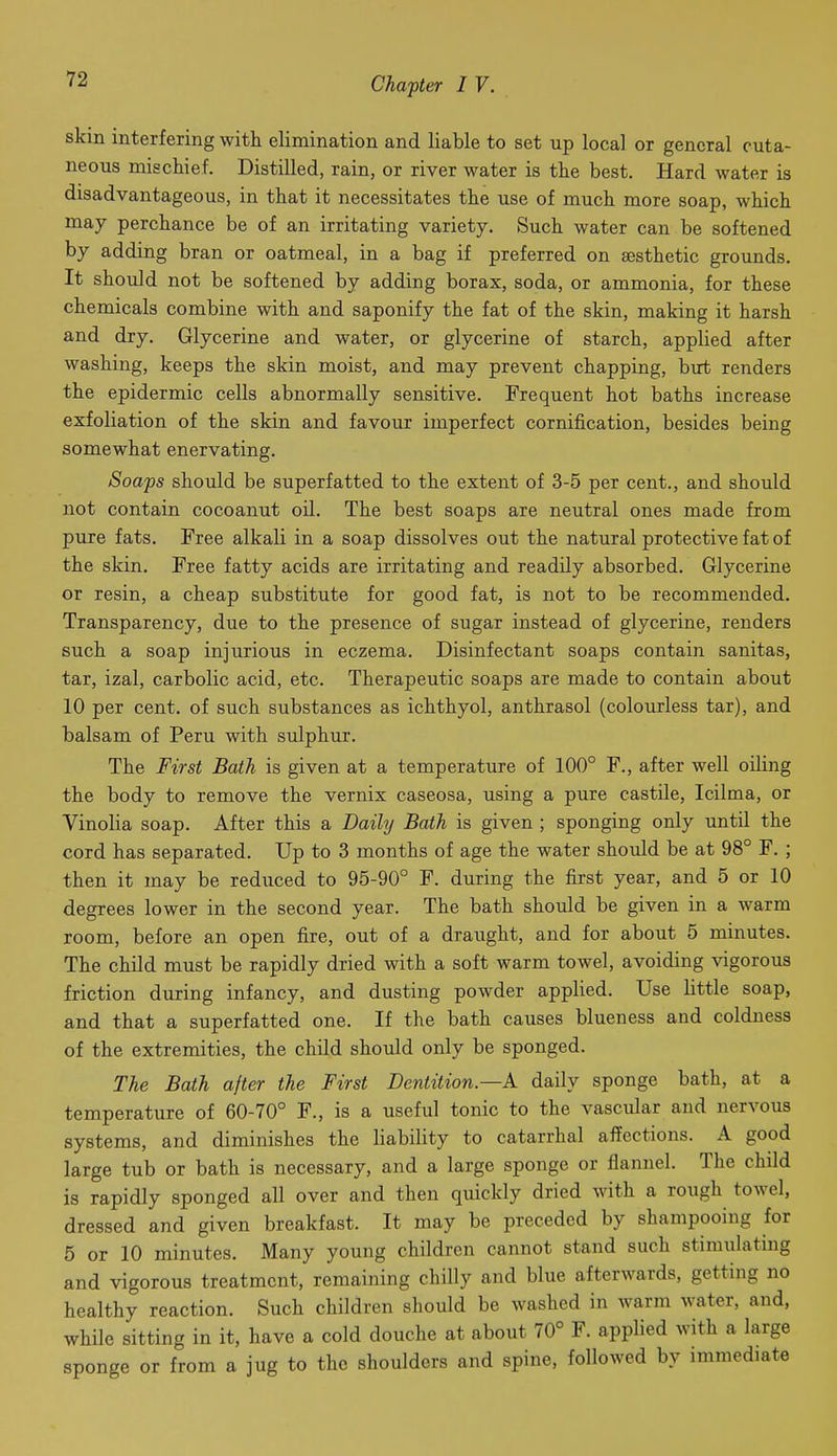 skin interfering with elimination and liable to set up local or general cuta- neous mischief. Distilled, rain, or river water is the best. Hard water is disadvantageous, in that it necessitates the use of much more soap, which may perchance be of an irritating variety. Such water can be softened by adding bran or oatmeal, in a bag if preferred on aesthetic grounds. It should not be softened by adding borax, soda, or ammonia, for these chemicals combine with and saponify the fat of the skin, making it harsh and dry. Glycerine and water, or glycerine of starch, applied after washing, keeps the skin moist, and may prevent chapping, but renders the epidermic cells abnormally sensitive. Frequent hot baths increase exfoliation of the skin and favour imperfect cornification, besides being somewhat enervating. Soaps should be superfatted to the extent of 3-5 per cent., and should not contain cocoanut oil. The best soaps are neutral ones made from pure fats. Free alkali in a soap dissolves out the natural protective fat of the skin. Free fatty acids are irritating and readily absorbed. Glycerine or resin, a cheap substitute for good fat, is not to be recommended. Transparency, due to the presence of sugar instead of glycerine, renders such a soap injurious in eczema. Disinfectant soaps contain sanitas, tar, izal, carbolic acid, etc. Therapeutic soaps are made to contain about 10 per cent, of such substances as ichthyol, anthrasol (colourless tar), and balsam of Peru with sulphur. The First Bath is given at a temperature of 100° F., after well oiling the body to remove the vernix caseosa, using a pure castile, Icilma, or Vinolia soap. After this a Daily Bath is given ; sponging only until the cord has separated. Up to 3 months of age the water should be at 98° F. ; then it may be reduced to 95-90° F. during the first year, and 5 or 10 degrees lower in the second year. The bath should be given in a warm room, before an open fire, out of a draught, and for about 5 minutes. The child must be rapidly dried with a soft warm towel, avoiding vigorous friction during infancy, and dusting powder applied. Use little soap, and that a superfatted one. If the bath causes blueness and coldness of the extremities, the child should only be sponged. The Bath after the First Dentition—A daily sponge bath, at a temperature of 60-70° F., is a useful tonic to the vascular and nervous systems, and diminishes the liability to catarrhal affections. A good large tub or bath is necessary, and a large sponge or flannel. The child is rapidly sponged all over and then quickly dried with a rough towel, dressed and given breakfast. It may be preceded by shampooing for 5 or 10 minutes. Many young children cannot stand such stimulating and vigorous treatment, remaining chilly and blue afterwards, getting no healthy reaction. Such children should be washed in warm water, and, while sitting in it, have a cold douche at about 70° F. applied with a large sponge or from a jug to the shoulders and spine, followed by immediate