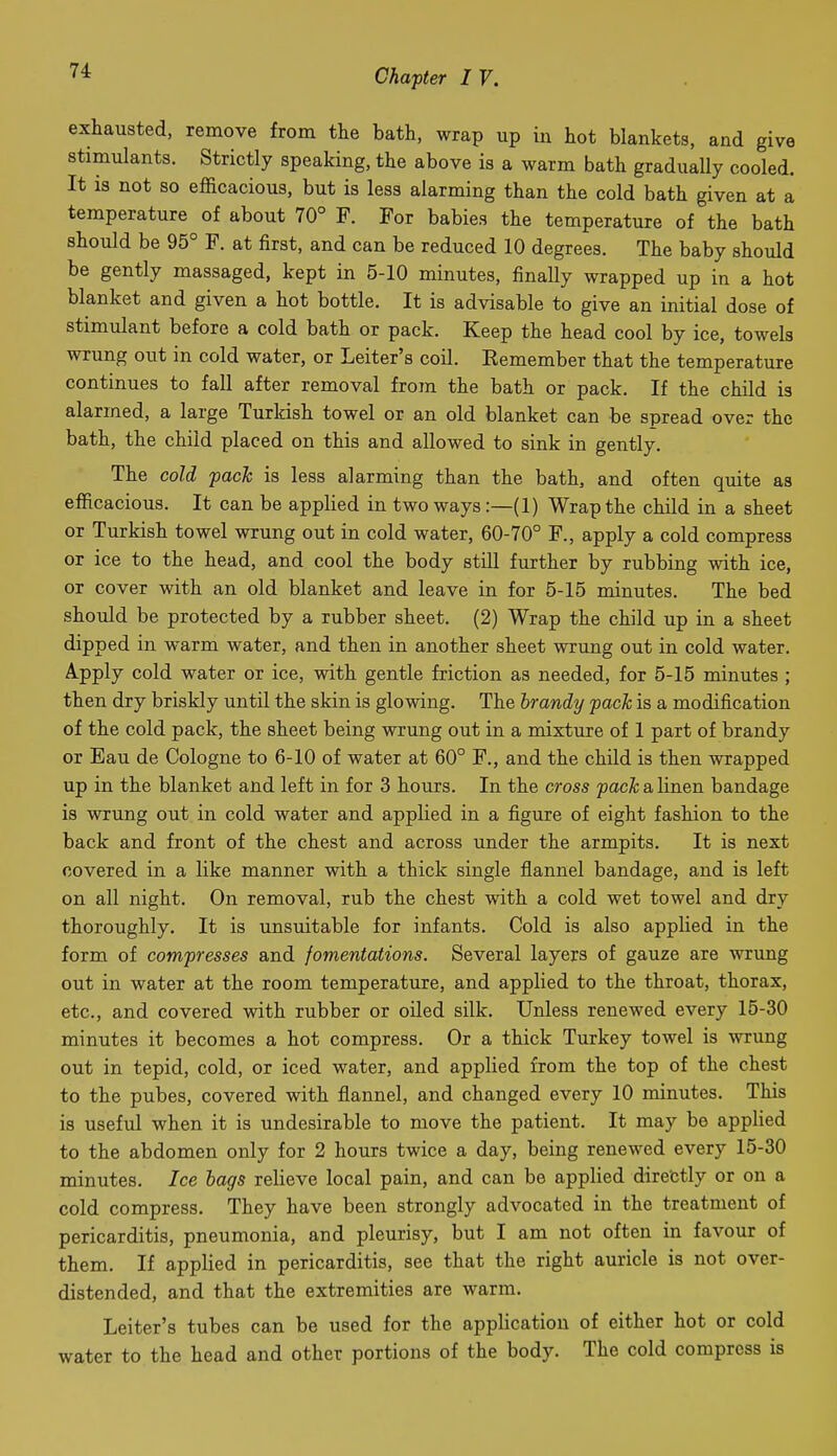 exhausted, remove from the bath, wrap up in hot blankets, and give stimulants. Strictly speaking, the above is a warm bath gradually cooled. It is not so efficacious, but is less alarming than the cold bath given at a temperature of about 70° F. For babies the temperature of the bath should be 95° F. at first, and can be reduced 10 degrees. The baby should be gently massaged, kept in 5-10 minutes, finally wrapped up in a hot blanket and given a hot bottle. It is advisable to give an initial dose of stimulant before a cold bath or pack. Keep the head cool by ice, towels wrung out in cold water, or Leiter's coil. Eemember that the temperature continues to fall after removal from the bath or pack. If the child is alarmed, a large Turkish towel or an old blanket can be spread over the bath, the child placed on this and allowed to sink in gently. The cold pach is less alarming than the bath, and often quite as efficacious. It can be applied in two ways:—(1) Wrap the child in a sheet or Turkish towel wrung out in cold water, 60-70° F., apply a cold compress or ice to the head, and cool the body still further by rubbing with ice, or cover with an old blanket and leave in for 5-15 minutes. The bed should be protected by a rubber sheet. (2) Wrap the child up in a sheet dipped in warm water, and then in another sheet wrung out in cold water. Apply cold water or ice, with gentle friction as needed, for 5-15 minutes ; then dry briskly until the skin is glowing. The brandy pack is a modification of the cold pack, the sheet being wrung out in a mixture of 1 part of brandy or Eau de Cologne to 6-10 of water at 60° F., and the child is then wrapped up in the blanket and left in for 3 hours. In the cross pack a linen bandage is wrung out in cold water and applied in a figure of eight fashion to the back and front of the chest and across under the armpits. It is next covered in a like manner with a thick single flannel bandage, and is left on all night. On removal, rub the chest with a cold wet towel and dry thoroughly. It is unsuitable for infants. Cold is also applied in the form of compresses and fomentations. Several layers of gauze are wrung out in water at the room temperature, and applied to the throat, thorax, etc., and covered with rubber or oiled silk. Unless renewed every 15-30 minutes it becomes a hot compress. Or a thick Turkey towel is wrung out in tepid, cold, or iced water, and applied from the top of the chest to the pubes, covered with flannel, and changed every 10 minutes. This is useful when it is undesirable to move the patient. It may be applied to the abdomen only for 2 hours twice a day, being renewed every 15-30 minutes. Ice bags relieve local pain, and can be applied diretstly or on a cold compress. They have been strongly advocated in the treatment of pericarditis, pneumonia, and pleurisy, but I am not often in favour of them. If applied in pericarditis, see that the right auricle is not over- distended, and that the extremities are warm. Leiter's tubes can be used for the application of either hot or cold water to the head and other portions of the body. The cold compress is