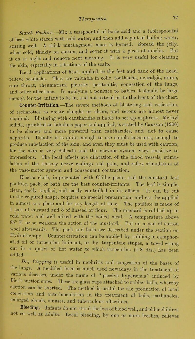 Starch Poultice. —Mix a teaspoonful of boric acid and a tablcspoonful of best white starch with cold water, and then add a pint of boiling water, stirring well. A thick mucilaginous mass is formed. Spread the jelly, when cold, thickly on cotton, and cover it with a piece of muslin. Put it on at night and remove next morning. It is very useful for cleaning the skin, especially in affections of the scalp. Local applications of heat, applied to the feet and back of the head, relieve headache. They are valuable in colic, toothache, neuralgia, croup, sore throat, rheumatism, pleurisy, peritonitis, congestion of the lungs, and other affections. In applying a poiiltice to babies it should be large enough for the infant to lie in, and not extend on to the front of the chest. Counter-Irritation.—The severe methods of blistering and vesication, of escharotics to create sloughs or ulcers, and setons are almost never required. Blistering with cantharides is liable to set up nephritis. Methyl iodide, sprinkled on bibulous paper and applied, is stated by Causson (1906) to be cleaner and more powerful than cantharides, and not to cause nephritis. Usually it is quite enough to use simple measures, enough to produce rubefaction of the skin, and even they must be used with caution, for the skin is very delicate and the nervous system very sensitive to impressions. The local effects are dilatation of the blood vessels, stimu- lation of the sensory nerve endings and pain, and reflex stimulation of the vaso-motor system and consequent contraction. Electra cloth, impregnated with Chillie paste, and the mustard leaf poultice, pack, or bath are the best counter-irritants. The leaf is simple, clean, easily applied, and easily controlled in its effects. It can be cut to the required shape, requires no special preparation, and can be applied in almost any place and for any length of time. The poultice is made of 1 part of mustard and 8 of linseed or flour. The mustard is rubbed up in cold water and well mixed with the boiled meal. A temperature above 85° F. or so weakens the action of the mustard. Put on a pad of cotton wool afterwards. The pack and bath are described under the section on Hydrotherapy. Counter-irritation can be applied by rubbing in camphor- ated oil or turpentine liniment, or by turpentine stupes, a towel wrung out in a quart of hot water to which turpentine (1-8 drs.) has been added. Drt/ Cupping is useful in nephritis and congestion of the bases of the lungs. A modified form is much used nowadays in the treatment of various diseases, under the name of  passive hypersemia induced by Bier s suction cups. These are glass cups attached to rubber balls, whereby suction can be exerted. The method is useful for the production of local congestion and auto-inoculation in the treatment of boils, carbuncles, enlarged glands, sinuses, and tuberculous affections. Bleeding.- -Infants do not stand the loss of blood well, and older children not so well as adults. Local bleeding, by one or more leeches, relieves