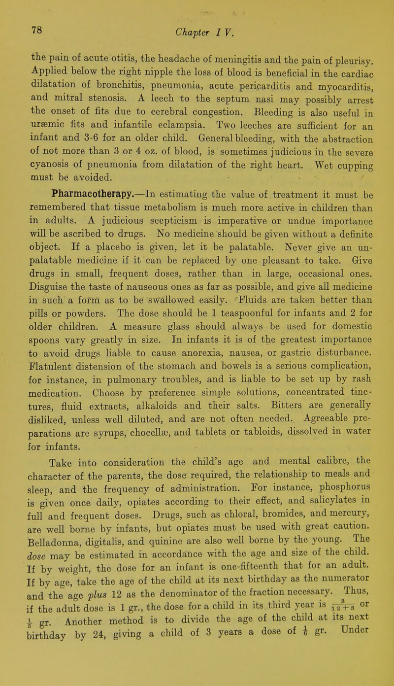 the pain of acute otitis, the headache of meningitis and the pain of pleurisy, Apphed below the right nipple the loss of blood is beneficial in the cardiac dilatation of bronchitis, pneumonia, acute pericarditis and myocarditis, and mitral stenosis. A leech to the septum nasi may possibly arrest the onset of fits due to cerebral congestion. Bleeding is also useful in ureemic fits and infantile eclampsia. Two leeches are sufiicient for an infant and 3-6 for an older child. General bleeding, with the abstraction of not more than 3 or 4 oz. of blood, is sometimes judicious in the severe cyanosis of pneumonia from dilatation of the right heart. Wet cupping must be avoided. Pharmacotherapy.—In estimating the value of treatment it must be remembered that tissue metabolism is much more active in children than in adults. A judicious scepticism is imperative or undue importance will be ascribed to drugs. No medicine should be given without a definite object. If a placebo is given, let it be palatable. Never give an un- palatable medicine if it can be replaced by one pleasant to take. Give drugs in small, frequent doses, rather than in large, occasional ones. Disguise the taste of nauseous ones as far as possible, and give all medicine in such a form as to be swallowed easily. Fluids are taken better than pills or powders. The dose should be 1 teaspoonful for infants and 2 for older children. A measure glass should always be used for domestic spoons vary greatly in size. In infants it is of the greatest importance to avoid drugs liable to cause anorexia, nausea, or gastric disturbance. Flatulent distension of the stomach and bowels is a serious comphcation, for instance, in pulmonary troubles, and is liable to be set up by rash medication. Choose by preference simple solutions, concentrated tinc- tures, fluid extracts, alkaloids and their salts. Bitters are generally disliked, unless well diluted, and are not often needed.. Agreeable pre- parations are syrups, chocellae, and tablets or tabloids, dissolved in water for infants. Take into consideration the child's age and mental calibre, the character of the parents, the dose required, the relationship to meals and sleep, and the frequency of administration. For instance, phosphorus is given once daily, opiates according to their effect, and salicylates in full and frequent doses. Drugs, such as chloral, bromides, and mercury, are well borne by infants, but opiates must be used with great caution. Belladonna, digitalis, and quinine are also well borne by the young. The dose may be estimated in accordance with the age and size of the child. If by weight, the dose for an infant is one-fifteenth that for an adult. If by age, take the age of the child at its next birthday as the numerator and the age plus 12 as the denominator of the fraction necessary. Thus, if the adult dose is 1 gr., the dose for a child in its third year is -^ Vs or i gr. Another method is to divide the age of the child at its next birthday by 24, giving a child of 3 years a dose of i gr. Under