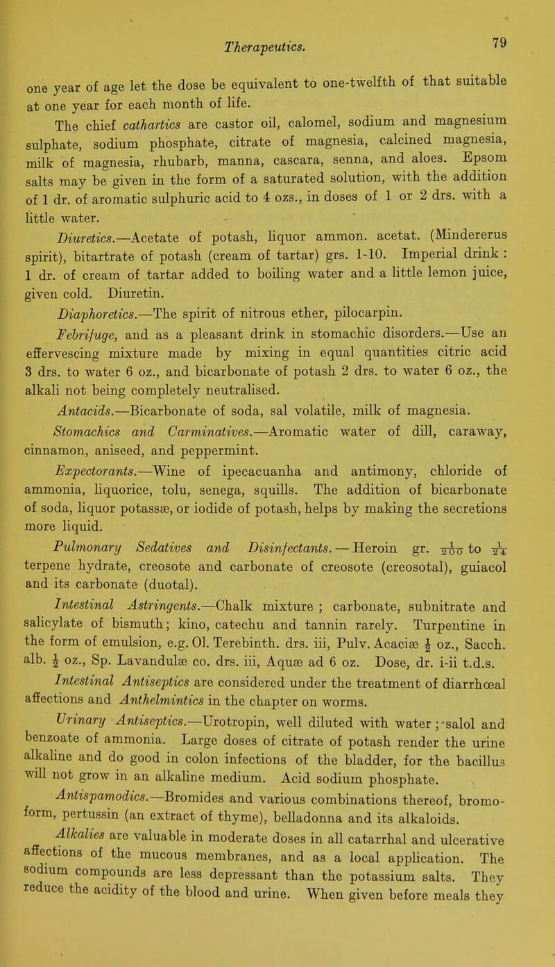one year of age let the dose be equivalent to one-twelfth of that suitable at one year for each month of life. The chief cathartics are castor oil, calomel, sodium and magnesium sulphate, sodium phosphate, citrate of magnesia, calcined magnesia, milk of magnesia, rhubarb, manna, cascara, senna, and aloes. Epsom salts may be given in the form of a saturated solution, with the addition of 1 dr. of aromatic sulphuric acid to 4 ozs., in doses of 1 or 2 drs. with a little water. Diuretics.—Acetate of potash, liquor ammon. acetat. (Mindererus spirit), bitartrate of potash (cream of tartar) grs. 1-10. Imperial drink : 1 dr. of cream of tartar added to boiling water and a little lemon juice, given cold. Diuretin. Diaphoretics.—The spirit of nitrous ether, pilocarpin. Febrifuge, and as a pleasant drink in stomachic disorders.—Use an effervescing mixture made by mixing in equal quantities citric acid 3 drs. to water 6 oz., and bicarbonate of potash 2 drs. to water 6 oz., the alkali not being completely neutralised. Antacids.—Bicarbonate of soda, sal volatile, milk of magnesia. Stomachics and Carminatives.—Aromatic water of dill, caraway, cinnamon, aniseed, and peppermint. Expectorants.—Wine of ipecacuanha and antimony, chloride of ammonia, liquorice, tolu, senega, squills. The addition of bicarbonate of soda, liquor potassse, or iodide of potash, helps by making the secretions more liquid. Pulmonartj Sedatives and Disinfectants. — Heroin gr. to -it terpene hydrate, creosote and carbonate of creosote (creosotal), guiacol and its carbonate (duotal). Intestinal Astringents.—Chalk mixture ; carbonate, subnitrate and salicylate of bismuth; kino, catechu and tannin rarely. Turpentine in the form of emulsion, e.g. 01. Terebinth, drs. iii, Pulv. Acacise I oz., Sacch. alb. \ oz., Sp. Lavandulae co. drs. iii. Aquae ad 6 oz. Dose, dr. i-ii t.d.s. Intestinal Antiseptics are considered under the treatment of diarrhoeal affections and Anthelmintics in the chapter on worms. Urinary Antiseptics.—Uiotxo^in, well diluted with water ;-salol and benzoate of ammonia. Large doses of citrate of potash render the urine alkaHne and do good in colon infections of the bladder, for the bacillus will not grow in an alkaline medium. Acid sodium phosphate. Antispamodics.—Bxoxm^QS and various combinations thereof, bromo- form, pertussin (an extract of thyme), belladonna and its alkaloids. Alhalies are valuable in moderate doses in all catarrhal and ulcerative affections of the mucous membranes, and as a local application. The sodium compounds are less depressant than the potassium salts. They reduce the acidity of the blood and urine. When given before meals they
