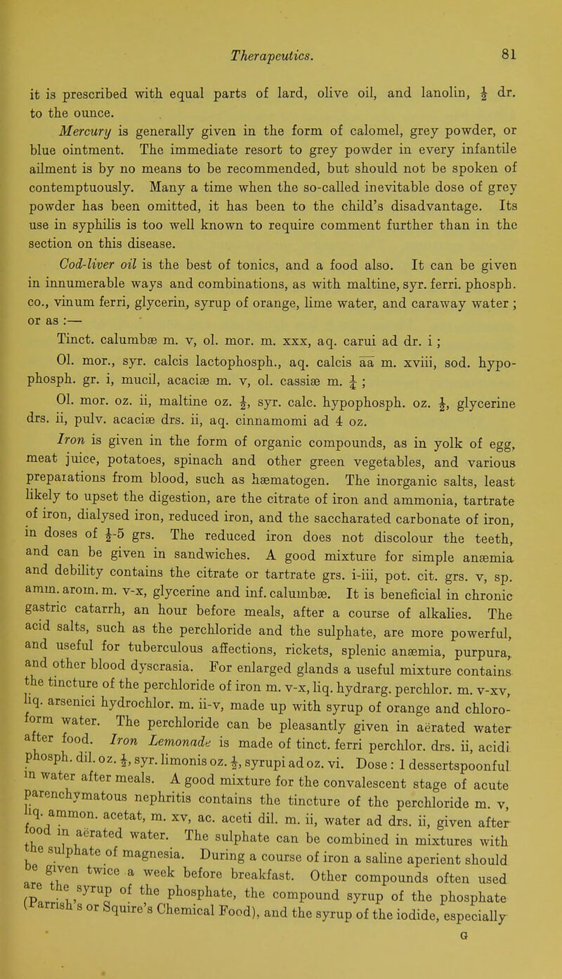 it is prescribed with equal parts of lard, olive oil, and lanolin, ^ dr. to the ounce. Mercury is generally given in the form of calomel, grey powder, or blue ointment. The immediate resort to grey powder in every infantile ailment is by no means to be recommended, but should not be spoken of contemptuously. Many a time when the so-called inevitable dose of grey powder has been omitted, it has been to the child's disadvantage. Its use in syphilis is too well known to require comment further than in the section on this disease. Cod-liver oil is the best of tonics, and a food also. It can be given in innumerable ways and combinations, as with maltine, syr. ferri. phosph. CO., vinum ferri, glycerin, syrup of orange, lime water, and caraway water ; or as :— Tinct. calumbse m. v, ol. mor. m. xxx, aq. carui ad dr. i ; 01. mor., syr. calcis lactophosph., aq. calcis aa m. xviii, sod. hypo- phosph. gr. i, mucil, acacise m. v, ol. cassise m. ^ ; 01. mor. oz. ii, maltine oz. J, syr. calc. hypophosph. oz. ^, glycerine drs. ii, pulv. acaciae drs. ii, aq. cinnamomi ad 4 oz. Iron is given in the form of organic compounds, as in yolk of egg, meat juice, potatoes, spinach and other green vegetables, and various prepaiations from blood, such as hsematogen. The inorganic salts, least hkely to upset the digestion, are the citrate of iron and ammonia, tartrate of iron, dialysed iron, reduced iron, and the saccharated carbonate of iron, m doses of f 5 grs. The reduced iron does not discolour the teeth, and can be given in sandwiches. A good mixture for simple anaemia and debility contains the citrate or tartrate grs. i-iii, pot. cit. grs. v, sp. amm. arom. m. v-x, glycerine and inf. calumbse. It is beneficial in chronic gastric catarrh, an hour before meals, after a course of alkalies. The acid salts, such as the perchloride and the sulphate, are more powerful, and useful for tuberculous affections, rickets, splenic anaemia, purpura^ and other blood dyscrasia. For enlarged glands a useful mixture contains, the tmcture of the perchloride of iron m. v-x, liq. hydrarg. perchlor. m. v-xv, liq. arsenici hydrochlor. m. ii-v, made up with syrup of orange and chloro- form water. The perchloride can be pleasantly given in aerated water after food. Iron Lemonade is made of tinct. ferri perchlor. drs. ii, acidi. phosph. dil. oz. I, syr. limonis oz. i, syrupi ad oz. vi. Dose : 1 dessertspoonful m water after meals. A good mixture for the convalescent stage of acute parenchymatous nephritis contains the tincture of the perchloride m. v, iq. ammon. acetat, m. xv, ac. aceti dil. m. ii, water ad drs. ii, given after ood in aerated water. The sulphate can be combined in mixtures with ne sulphate of magnesia. During a course of iron a saline aperient should are ^T ^ ^^^^ breakfast. Other compounds often used the syrup of the phosphate, the compound syrup of the phosphate l^arrish s or Squire's Chemical Pood), and the syrup of the iodide, especially a
